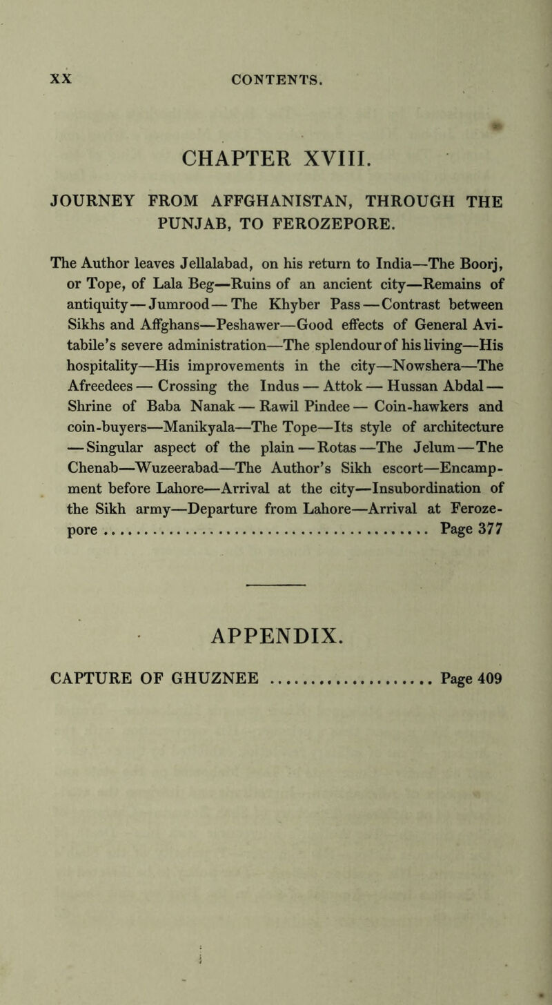 CHAPTER XVIII. JOURNEY FROM AFFGHANISTAN, THROUGH THE PUNJAB, TO FEROZEPORE. The Author leaves Jellalabad, on his return to India—The Boorj, or Tope, of Lala Beg—Ruins of an ancient city—Remains of antiquity—Jumrood—The Khyber Pass — Contrast between Sikhs and Affghans—Peshawer—Good effects of General Avi- tabile’s severe administration—The splendour of his living—His hospitality—His improvements in the city—Nowshera—The Afreedees — Crossing the Indus — Attok — Hussan Abdal — Shrine of Baba Nanak — Rawil Pindee — Coin-hawkers and coin-buyers—Manikyala—The Tope—Its style of architecture — Singular aspect of the plain—Rotas—The Jelum—The Chenab—Wuzeerabad—The Author’s Sikh escort—Encamp- ment before Lahore—Arrival at the city—Insubordination of the Sikh army—Departure from Lahore—Arrival at Feroze- pore Page 377 APPENDIX.