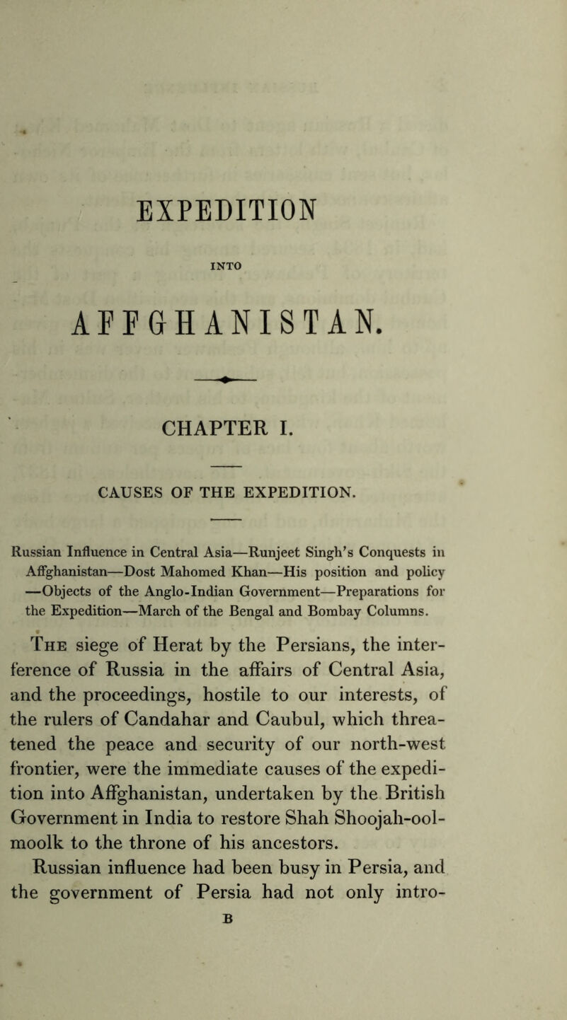 EXPEDITION INTO AFPGHANISTAN. CHAPTER I. CAUSES OF THE EXPEDITION. Russian Influence in Central Asia—Runjeet Singh’s Conquests in Affghanistan—Dost Mahomed Khan—His position and policy —Objects of the Anglo-Indian Government—Preparations for the Expedition—March of the Bengal and Bombay Columns. t The siege of Herat by the Persians, the inter- ference of Russia in the affairs of Central Asia, and the proceedings, hostile to our interests, of the rulers of Candahar and Caubul, which threa- tened the peace and security of our north-west frontier, were the immediate causes of the expedi- tion into Affghanistan, undertaken by the British Government in India to restore Shah Shoojah-ool- moolk to the throne of his ancestors. Russian influence had been busy in Persia, and the government of Persia had not only intro- B