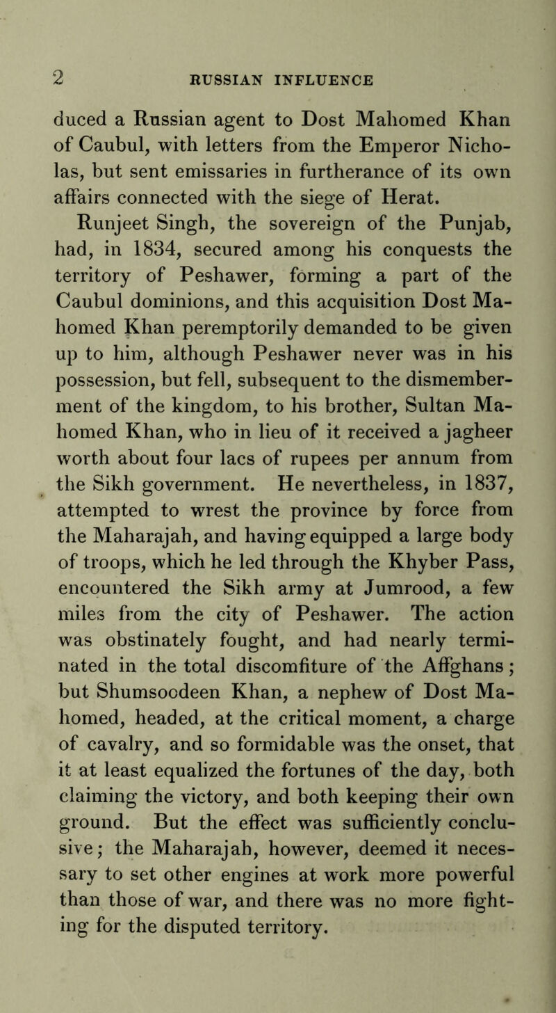 duced a Rnssian agent to Dost Mahomed Khan of Caubul, with letters from the Emperor Nicho- las, but sent emissaries in furtherance of its own affairs connected with the siege of Herat. Runjeet Singh, the sovereign of the Punjab, had, in 1834, secured among his conquests the territory of Peshawer, forming a part of the Caubul dominions, and this acquisition Dost Ma- homed Khan peremptorily demanded to be given up to him, although Peshawer never was in his possession, but fell, subsequent to the dismember- ment of the kingdom, to his brother, Sultan Ma- homed Khan, who in lieu of it received a jagheer worth about four lacs of rupees per annum from the Sikh government. He nevertheless, in 1837, attempted to wrest the province by force from the Maharajah, and having equipped a large body of troops, which he led through the Khyber Pass, encountered the Sikh army at Jumrood, a few miles from the city of Peshawer. The action was obstinately fought, and had nearly termi- nated in the total discomfiture of the Affghans; but Shumsocdeen Khan, a nephew of Dost Ma- homed, headed, at the critical moment, a charge of cavalry, and so formidable was the onset, that it at least equalized the fortunes of the day, both claiming the victory, and both keeping their own ground. But the effect was sufficiently conclu- sive; the Maharajah, however, deemed it neces- sary to set other engines at work more powerful than those of war, and there was no more fight- ing for the disputed territory.