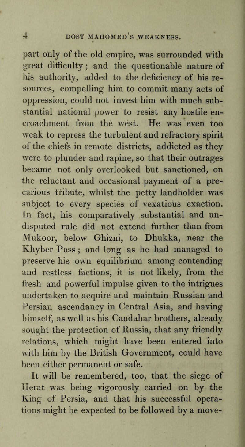 part only of the old empire, was surrounded with great difficulty; and the questionable nature of his authority, added to the deficiency of his re- sources, compelling him to commit many acts of oppression, could not invest him with much sub- stantial national power to resist any hostile en- croachment from the west. He was even too weak to repress the turbulent and refractory spirit of the chiefs in remote districts, addicted as they were to plunder and rapine, so that their outrages became not only overlooked but sanctioned, on the reluctant and occasional payment of a pre- carious tribute, whilst the petty landholder was subject to every species of vexatious exaction. In fact, his comparatively substantial and un- disputed rule did not extend further than from Mukoor, below Ghizni, to Dhukka, near the Khyber Pass; and long as he had managed to preserve his own equilibrium among contending and restless factions, it is not likely, from the fresh and powerful impulse given to the intrigues undertaken to acquire and maintain Russian and Persian ascendancy in Central Asia, and having himself, as well as his Candahar brothers, already sought the protection of Russia, that any friendly relations, which might have been entered into with him by the British Government, could have been either permanent or safe. It will be remembered, too, that the siege of Herat was being vigorously carried on by the King of Persia, and that his successful opera- tions might be expected to be followed by a move-