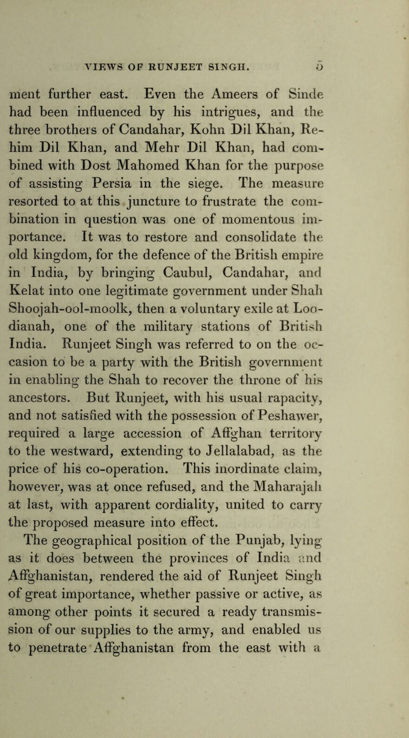 VIEWS OF RUNJEET SINGH. O ment further east. Even the Ameers of Sinde had been influenced by his intrigues, and the three brothers of Candahar, Kohn Dil Khan, Re- him Dil Khan, and Mehr Dil Khan, had com- bined with Dost Mahomed Khan for the purpose of assisting Persia in the siege. The measure resorted to at this juncture to frustrate the com- bination in question was one of momentous im- portance. It w'as to restore and consolidate the old kingdom, for the defence of the British empire in India, by bringing Caubul, Candahar, and Kelat into one legitimate government under Shah Shoojah-ool-moolk, then a voluntary exile at Loo- dianah, one of the military stations of British India. Runjeet Singh was referred to on the oc- casion to be a party with the British government in enabling the Shah to recover the throne of his ancestors. But Runjeet, with his usual rapacity, and not satisfied with the possession of Peshawer, required a large accession of Affghan territory to the westward, extending to Jellalabad, as the price of his co-operation. This inordinate claim, however, was at once refused, and the Maharajah at last, with apparent cordiality, united to carry the proposed measure into effect. The geographical position of the Punjab, lying as it does between the provinces of India and Affghanistan, rendered the aid of Runjeet Singh of great importance, whether passive or active, as among other points it secured a ready transmis- sion of our supplies to the army, and enabled us to penetrate •Affghanistan from the east with a