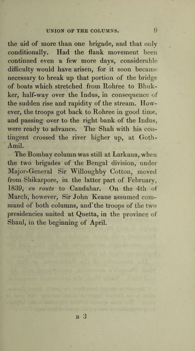 the aid of more than one brigade, and that only conditionally. Had the flank movement been continued even a few more days, considerable difficulty would have arisen, for it soon became necessary to break up that portion of the bridge of boats which stretched from Rohree to Bhuk- ker, half-way over the Indus, in consequence of the sudden rise and rapidity of the stream. How- ever, the troops got back to Rohree in good time, and passing over to the right bank of the Indus, were ready to advance. The Shah with his con- tingent crossed the river higher up, at Goth- Amil. The Bombay column was still at Larkana, when the two brigades of the Bengal division, under Major-General Sir Willoughby Cotton, moved from Shikarpore, in the latter part of February, 1839, en route to Candahar. On the 4th of March, however. Sir John Keane assumed com- mand of both columns, and*the troops of the two presidencies united at Quetta, in the province of Shaul, in the beginning of April.