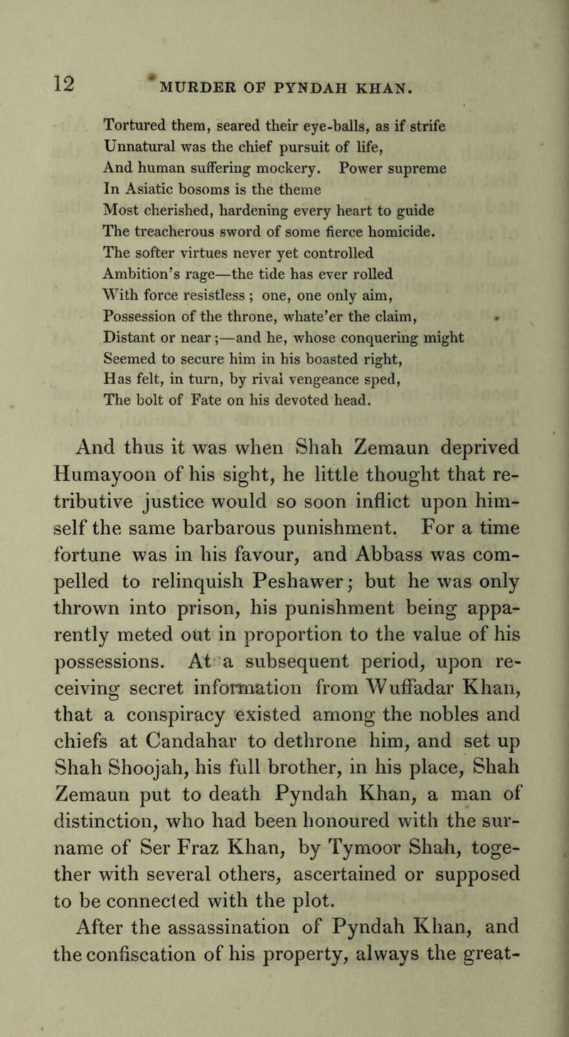 Tortured them, seared their eye-balls, as if strife Unnatural was the chief pursuit of life. And human suffering mockery. Power supreme In Asiatic bosoms is the theme Most cherished, hardening every heart to guide The treacherous sword of some fierce homicide. The softer virtues never yet controlled Ambition's rage—the tide has ever rolled With force resistless ; one, one only aim. Possession of the throne, whate’er the claim. Distant or near;—and he, whose conquering might Seemed to secure him in his boasted right. Has felt, in turn, by rival vengeance sped. The bolt of Fate on his devoted head. And thus it was when Shah Zemaun deprived Humayoon of his sight, he little thought that re- tributive justice would so soon inflict upon him- self the same barbarous punishment. For a time fortune was in his favour, and Abbass was com- pelled to relinquish Peshawer; but he was only thrown into prison, his punishment being appa- rently meted out in proportion to the value of his possessions. At”a subsequent period, upon re- ceiving secret information from Wuffadar Khan, that a conspiracy existed among the nobles and chiefs at Candahar to dethrone him, and set up Shah Shoojah, his full brother, in his place, Shah Zemaun put to death Pyndah Khan, a man of distinction, who had been honoured with the sur- name of Ser Fraz Khan, by Tymoor Shah, toge- ther with several others, ascertained or supposed to be connected with the plot. After the assassination of Pyndah Khan, and the confiscation of his property, always the great-