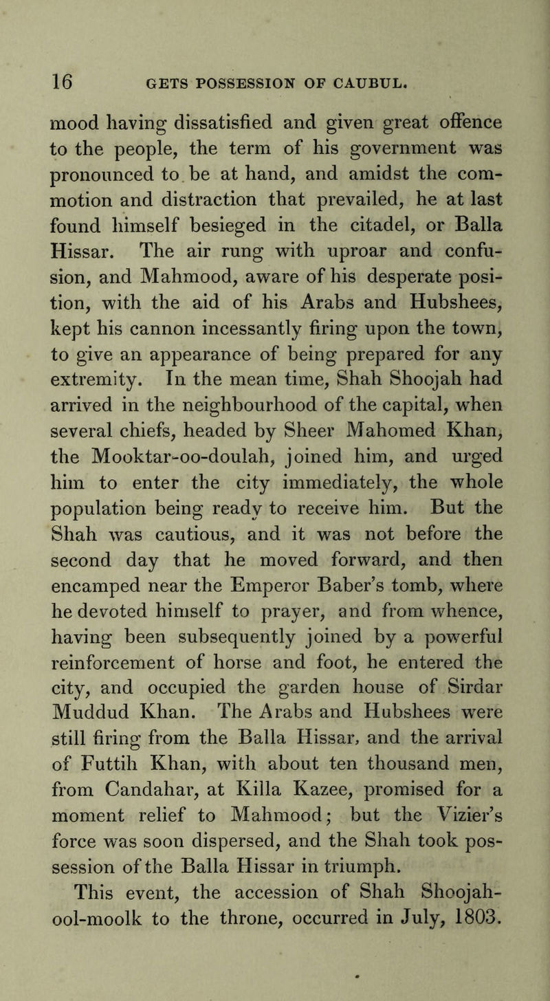 mood having dissatisfied and given great offence to the people, the term of his government was pronounced to be at hand, and amidst the com- motion and distraction that prevailed, he at last found himself besieged in the citadel, or Balia Hissar. The air rung with uproar and confu- sion, and Mahmood, aware of his desperate posi- tion, with the aid of his Arabs and Hubshees, kept his cannon incessantly firing upon the town, to give an appearance of being prepared for any extremity. In the mean time, Shah Shoojah had arrived in the neighbourhood of the capital, when several chiefs, headed by Sheer Mahomed Khan, the Mooktar-oo-doulah, joined him, and urged him to enter the city immediately, the whole population being ready to receive him. But the Shah was cautious, and it was not before the second day that he moved forward, and then encamped near the Emperor Baber’s tomb, where he devoted himself to prayer, and from whence, having been subsequently joined by a powerful reinforcement of horse and foot, he entered the city, and occupied the garden house of Sirdar Muddud Khan. The Arabs and Hubshees were still firins: from the Balia Hissar, and the arrival of Futtih Khan, with about ten thousand men, from Candahar, at Killa Kazee, promised for a moment relief to Mahmood; but the Vizier’s force was soon dispersed, and the Shah took pos- session of the Balia Hissar in triumph. This event, the accession of Shah Shoojah- ool-moolk to the throne, occurred in July, 1803.
