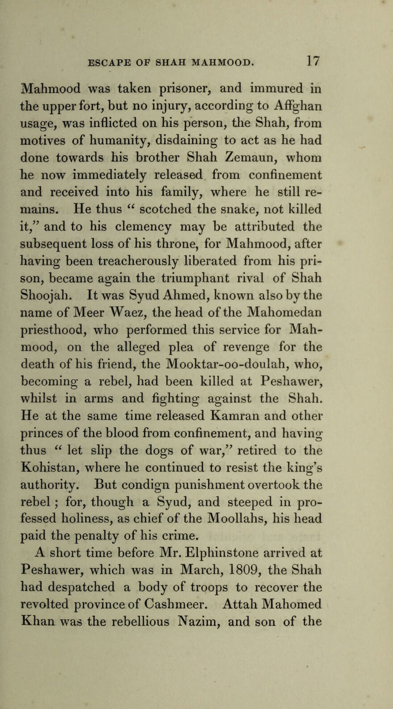 Mahmood was taken prisoner, and immured in the upper fort, but no injury, according to Alfghan usage, was inflicted on his person, tlie Shah, from motives of humanity, disdaining to act as he had done towards his brother Shah Zemaun, whom he now immediately released from confinement and received into his family, where he still re- mains. He thus scotched the snake, not killed it,’’ and to his clemency may be attributed the subsequent loss of his throne, for Mahmood, after having been treacherously liberated from his pri- son, became again the triumphant rival of Shah Shoojah. It was Syud Ahmed, known also by the name of Meer Waez, the head of the Mahomedan priesthood, who performed this service for Mah- mood, on the alleged plea of revenge for the death of his friend, the Mooktar-oo-doulah, who, becoming a rebel, had been killed at Peshawer, whilst in arms and fighting against the Shah. He at the same time released Kamran and other princes of the blood from confinement, and having thus let slip the dogs of war,” retired to the Kohistan, where he continued to resist the king’s authority. But condign punishment overtook the rebel; for, though a Syud, and steeped in pro- fessed holiness, as chief of the Moollahs, his head paid the penalty of his crime. A short time before Mr. Elphinstone arrived at Peshawer, which was in March, 1809, the Shah had despatched a body of troops to recover the revolted province of Cashmeer. Attah Mahomed Khan was the rebellious Nazim, and son of the