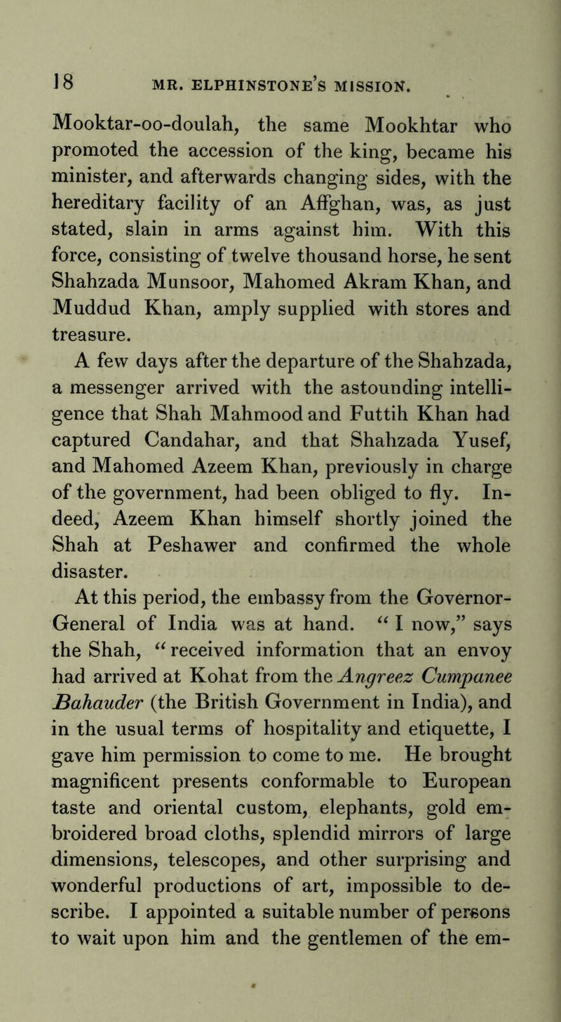Mooktar-oo-doulah, the same Mookhtar who promoted the accession of the king, became his minister, and afterwards changing sides, with the hereditary facility of an Affghan, was, as just stated, slain in arms against him. With this force, consisting of twelve thousand horse, he sent Shahzada Munsoor, Mahomed Akram Khan, and Muddud Khan, amply supplied with stores and treasure. A few days after the departure of the Shahzada, a messenger arrived with the astounding intelli- gence that Shah Mahmoodand Futtih Khan had captured Candahar, and that Shahzada Yusef, and Mahomed Azeem Khan, previously in charge of the government, had been obliged to fly. In- deed, Azeem Khan himself shortly joined the Shah at Peshawer and confirmed the whole disaster. At this period, the embassy from the Governor- General of India was at hand. I now,” says the Shah, received information that an envoy had arrived at Kohat from the Angreez Cumpanee JBahauder (the British Government in India), and in the usual terms of hospitality and etiquette, I gave him permission to come to me. He brought magnificent presents conformable to European taste and oriental custom, elephants, gold em- broidered broad cloths, splendid mirrors of large dimensions, telescopes, and other surprising and wonderful productions of art, impossible to de- scribe. I appointed a suitable number of persons to wait upon him and the gentlemen of the em-