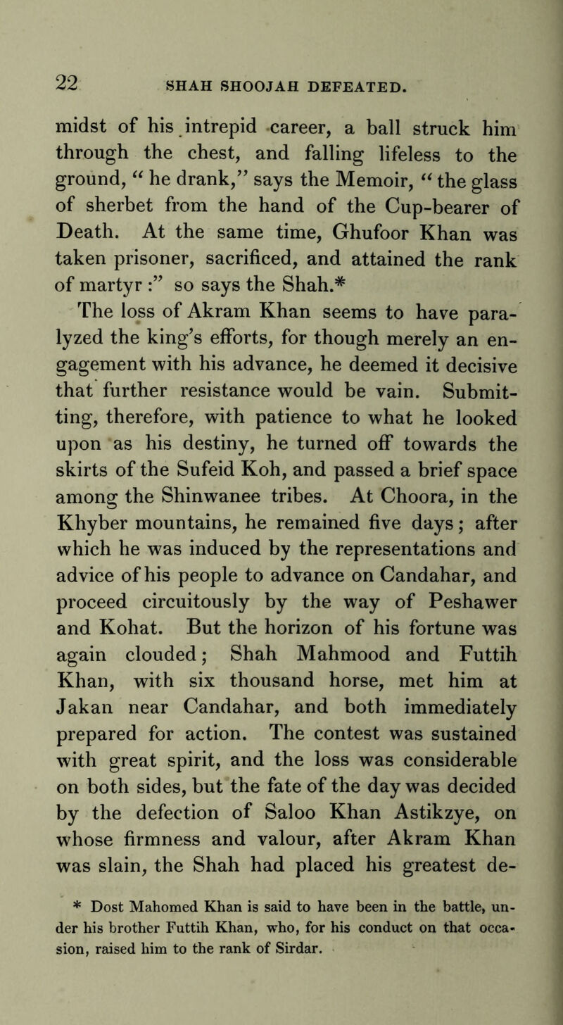 SHAH SHOOJAH DEFEATED. midst of his intrepid career, a ball struck him through the chest, and falling lifeless to the ground, he drank,’’ says the Memoir, the glass of sherbet from the hand of the Cup-bearer of Death. At the same time, Ghufoor Khan was taken prisoner, sacrificed, and attained the rank of martyr so says the Shah.* The loss of Akram Khan seems to have para- lyzed the king’s efforts, for though merely an en- gagement with his advance, he deemed it decisive that further resistance would be vain. Submit- ting, therefore, with patience to what he looked upon as his destiny, he turned off towards the skirts of the Sufeid Koh, and passed a brief space among the Shinwanee tribes. At Choora, in the Khyber mountains, he remained five days; after which he was induced by the representations and advice of his people to advance on Candahar, and proceed circuitously by the way of Peshawer and Kohat. But the horizon of his fortune was again clouded; Shah Mahmood and Futtih Khan, with six thousand horse, met him at Jakan near Candahar, and both immediately prepared for action. The contest was sustained with great spirit, and the loss was considerable on both sides, but the fate of the day was decided by the defection of Saloo Khan Astikzye, on whose firmness and valour, after Akram Khan was slain, the Shah had placed his greatest de- * Dost Mahomed Khan is said to have been in the battle, un- der his brother Futtih Khan, who, for his conduct on that occa- sion, raised him to the rank of Sirdar.