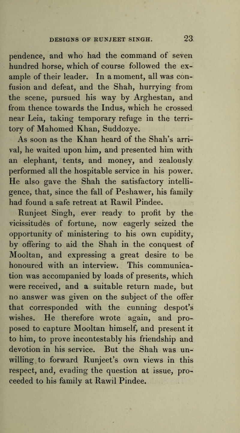 pendence, and who had the command of seven hundred horse, which of course followed the ex- ample of their leader. In a moment, all was con- fusion and defeat, and the Shah, hurrying from the scene, pursued his way by Arghestan, and from thence towards the Indus, which he crossed near Leia, taking temporary refuge in the terri- tory of Mahomed Khan, Suddozye. As soon as the Khan heard of the Shah’s arri- val, he waited upon him, and presented him with an elephant, tents, and money, and zealously performed all the hospitable service in his power. He also gave the Shah the satisfactory intelli- gence, that, since the fall of Peshawer, his family had found a safe retreat at Rawil Pindee. Runjeet Singh, ever ready to profit by the vicissitudes of fortune, now eagerly seized the opportunity of ministering to his own cupidity, by offering to aid the Shah in the conquest of Mooltan, and expressing a great desire to be honoured with an interview. This communica- tion was accompanied by loads of presents, which were received, and a suitable return made, but no answer was given on the subject of the offer that corresponded with the cunning despot’s wishes. He therefore wrote again, and pro- posed to capture Mooltan himself, and present it to him, to prove incontestably his friendship and devotion in his service. But the Shah was un- willing to forward Runjeet’s own views in this respect, and, evading the question at issue, pro- ceeded to his family at Rawil Pindee.