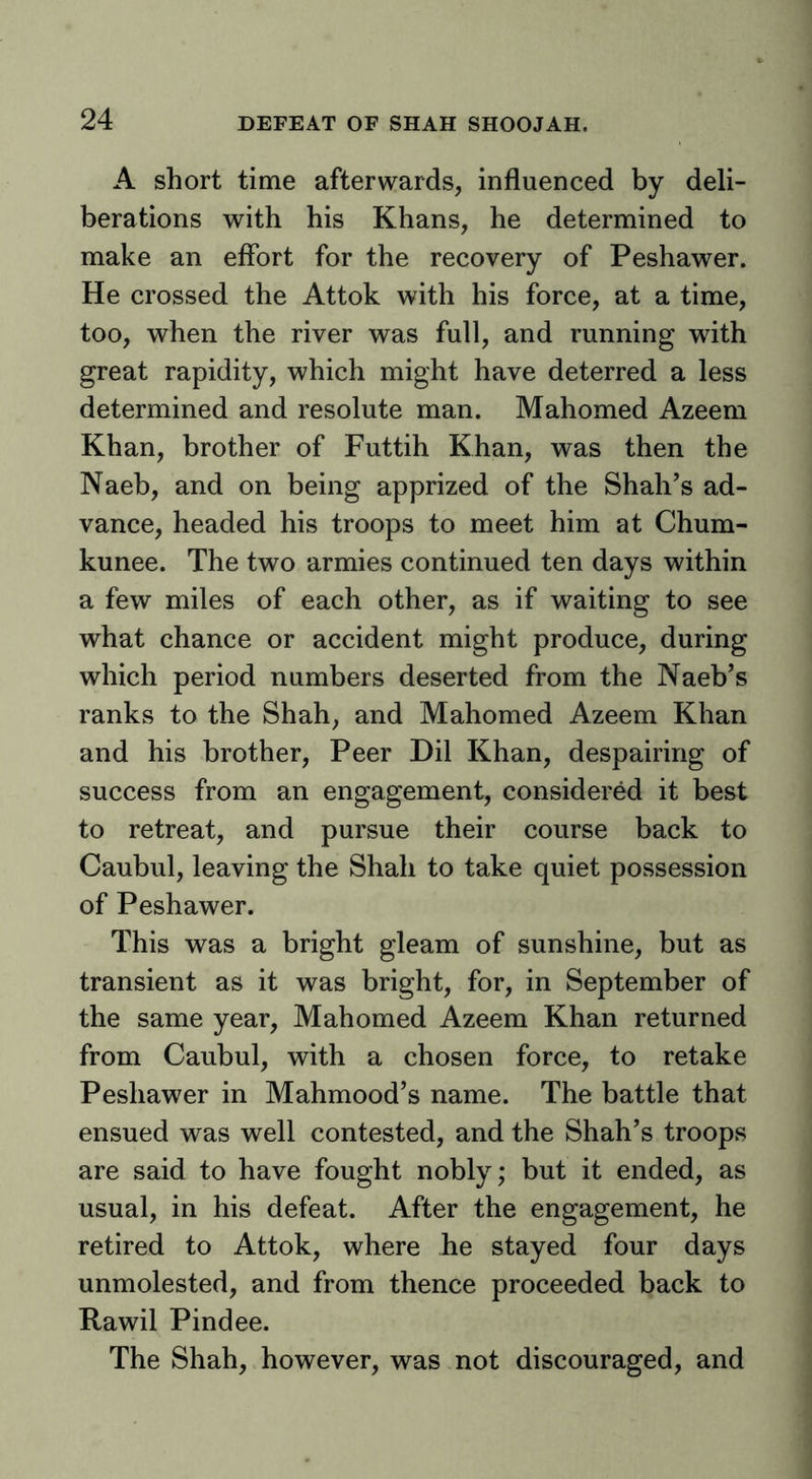 A short time afterwards, influenced by deli- berations with his Khans, he determined to make an effort for the recovery of Peshawer. He crossed the Attok with his force, at a time, too, when the river was full, and running with great rapidity, which might have deterred a less determined and resolute man. Mahomed Azeem Khan, brother of Futtih Khan, was then the Naeb, and on being apprized of the Shah’s ad- vance, headed his troops to meet him at Chum- kunee. The two armies continued ten days within a few miles of each other, as if waiting to see what chance or accident might produce, during which period numbers deserted from the Naeb’s ranks to the Shah, and Mahomed Azeem Khan and his brother. Peer Dil Khan, despairing of success from an engagement, considered it best to retreat, and pursue their course back to Caubul, leaving the Shah to take quiet possession of Peshawer. This was a bright gleam of sunshine, but as transient as it was bright, for, in September of the same year, Mahomed Azeem Khan returned from Caubul, with a chosen force, to retake Peshawer in Mahmood’s name. The battle that ensued was well contested, and the Shah’s troops are said to have fought nobly; but it ended, as usual, in his defeat. After the engagement, he retired to Attok, where he stayed four days unmolested, and from thence proceeded back to Rawil Pindee. The Shah, however, was not discouraged, and