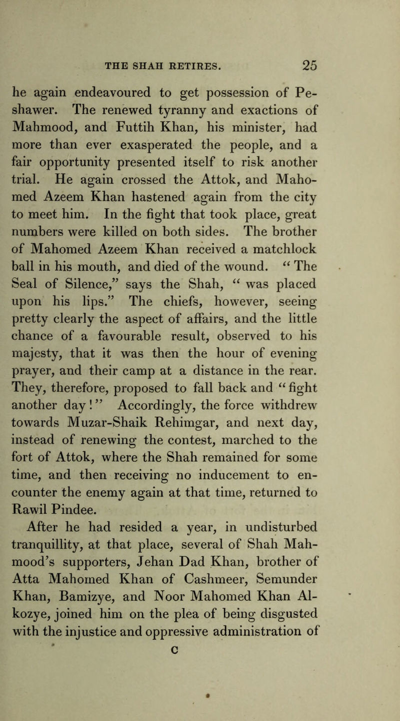 he again endeavoured to get possession of Pe- shawer. The renewed tyranny and exactions of Mahmood, and Futtih Khan, his minister, had more than ever exasperated the people, and a fair opportunity presented itself to risk another trial. He again crossed the Attok, and Maho- med Azeem Khan hastened again from the city to meet him. In the fight that took place, great numbers were killed on both sides. The brother of Mahomed Azeem Khan received a matchlock ball in his mouth, and died of the wound. The Seal of Silence,” says the Shah, was placed upon his lips.” The chiefs, however, seeing pretty clearly the aspect of affairs, and the little chance of a favourable result, observed to his majesty, that it was then the hour of evening prayer, and their camp at a distance in the rear. They, therefore, proposed to fall back and fight another day ! ” Accordingly, the force withdrew towards Muzar-Shaik Rehimgar, and next day, instead of renewing the contest, marched to the fort of Attok, where the Shah remained for some time, and then receiving no inducement to en- counter the enemy again at that time, returned to Rawil Pindee. After he had resided a year, in undisturbed tranquillity, at that place, several of Shah Mah- mood’s supporters, Jehan Dad Khan, brother of Atta Mahomed Khan of Cashmeer, Semunder Khan, Bamizye, and Noor Mahomed Khan Al- kozye, joined him on the plea of being disgusted with the injustice and oppressive administration of * c