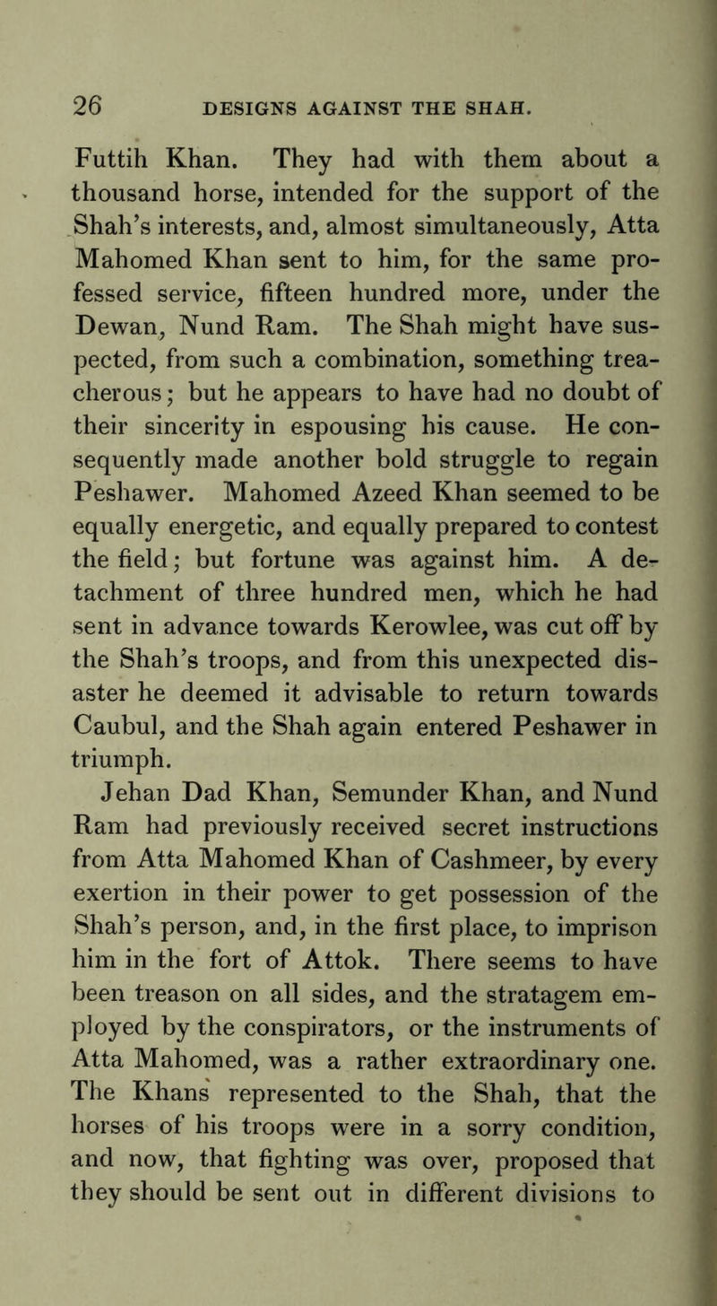 Futtih Khan. They had with them about a thousand horse, intended for the support of the Shah’s interests, and, almost simultaneously, Atta Mahomed Khan sent to him, for the same pro- fessed service, fifteen hundred more, under the Dewan, Nund Ram. The Shah might have sus- pected, from such a combination, something trea- cherous ; but he appears to have had no doubt of their sincerity in espousing his cause. He con- sequently made another bold struggle to regain Peshawer. Mahomed Azeed Khan seemed to be equally energetic, and equally prepared to contest the field; but fortune was against him. A de- tachment of three hundred men, which he had sent in advance towards Kerowlee, was cut off by the Shah’s troops, and from this unexpected dis- aster he deemed it advisable to return towards Caubul, and the Shah again entered Peshawer in triumph. Jehan Dad Khan, Semunder Khan, and Nund Ram had previously received secret instructions from Atta Mahomed Khan of Cashmeer, by every exertion in their power to get possession of the Shah’s person, and, in the first place, to imprison him in the fort of Attok. There seems to have been treason on all sides, and the stratagem em- ployed by the conspirators, or the instruments of Atta Mahomed, was a rather extraordinary one. The Khans' represented to the Shah, that the horses of his troops were in a sorry condition, and now, that fighting was over, proposed that they should be sent out in different divisions to