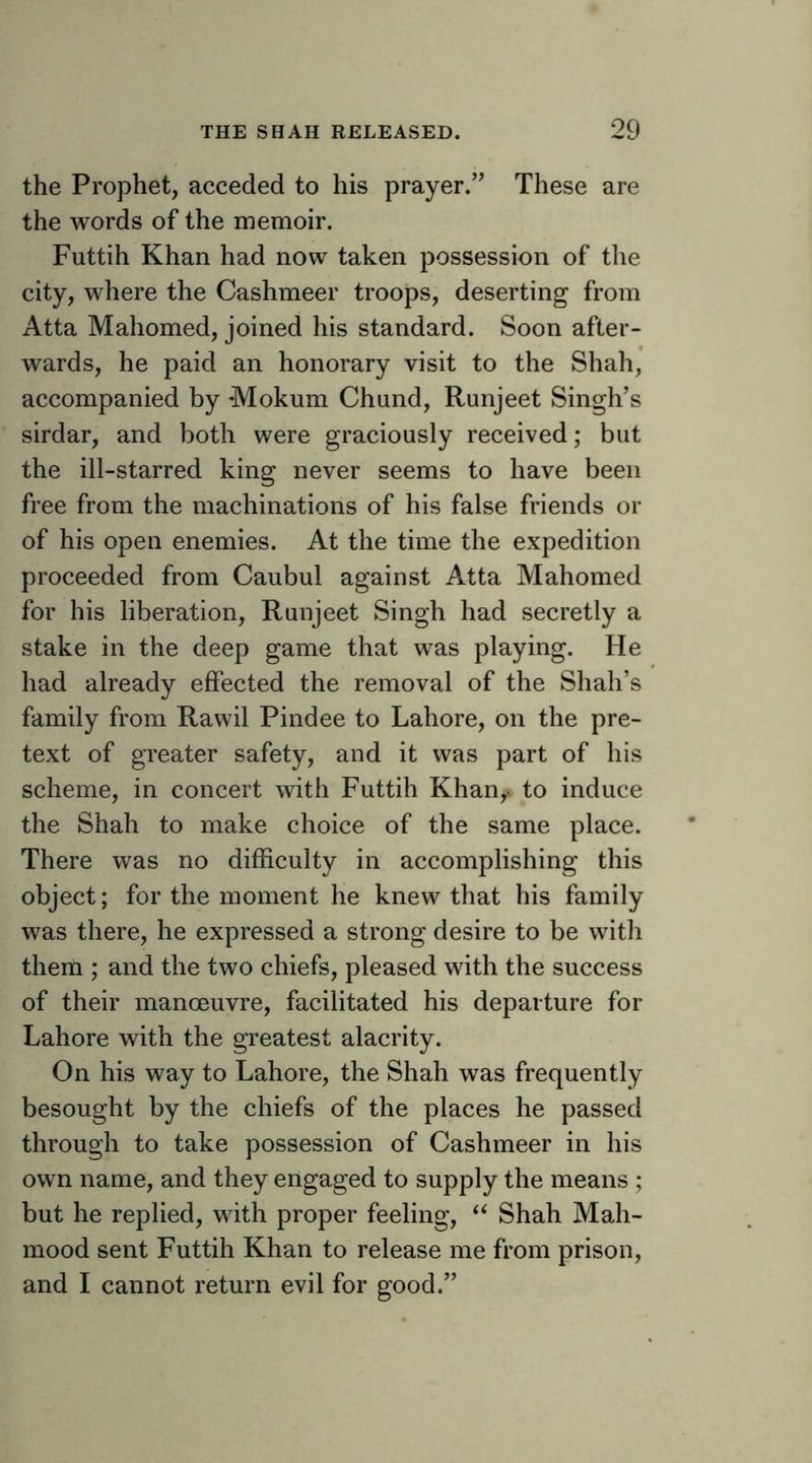 the Prophet, acceded to his prayer.” These are the words of the memoir. Futtih Khan had now taken possession of the city, where the Cashmeer troops, deserting from Atta Mahomed, joined his standard. Soon after- wards, he paid an honorary visit to the Shah, accompanied by Mokum Chand, Runjeet Singh’s sirdar, and both were graciously received; but the ill-starred king never seems to have been free from the machinations of his false friends or of his open enemies. At the time the expedition proceeded from Caubul against Atta Mahomed for his liberation, Runjeet Singh had secretly a stake in the deep game that was playing. He had already effected the removal of the Shah’s family from Rawil Pindee to Lahore, on the pre- text of greater safety, and it was part of his scheme, in concert with Futtih Khan^ to induce the Shah to make choice of the same place. There was no difficulty in accomplishing this object; for the moment he knew that his family was there, he expressed a strong desire to be with them ; and the two chiefs, pleased with the success of their manoeuvre, facilitated his departure for Lahore with the greatest alacrity. On his way to Lahore, the Shah was frequently besought by the chiefs of the places he passed through to take possession of Cashmeer in his own name, and they engaged to supply the means ; but he replied, with proper feeling, Shah Mah- mood sent Futtih Khan to release me from prison, and I cannot return evil for good.”