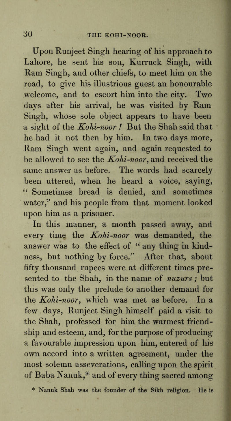 Upon Runjeet Singh hearing of his approach to Lahore, he sent his son, Kurruck Singh, with Ram Singh, and other chiefs, to meet him on the road, to give his illustrious guest an honourable welcome, and to escort him into the city. Two days after his arrival, he was visited by Ram Singh, whose sole object appears to have been a sight of the Kohi-noor ! But the Shah said that he had it not then by him. In two days more. Ram Singh went again, and again requested to be allowed to see the Kohi-noorj and received the same answer as before. The words had scarcely been uttered, when he heard a voice, saying. Sometimes bread is denied, and sometimes water,’’ and his people from that moment looked upon him as a prisoner. In this manner, a month passed away, and every time the Kohi-noor was demanded, the answer was to the effect of any thing in kind- ness, but nothing by force.” After that, about fifty thousand rupees were at different times pre- sented to the Shah, in the name of nuzurs ; but this was only the prelude to another demand for the Kohi-noor, which was met as before. In a few days, Runjeet Singh himself paid a visit to the Shah, professed for him the warmest friend- ship and esteem, and, for the purpose of producing a favourable impression upon him, entered of his own accord into a written agreement, under the most solemn asseverations, calling upon the spirit of Baba Nanuk,* and of every thing sacred among * Nanuk Shah was the founder of the Sikh religion. He is