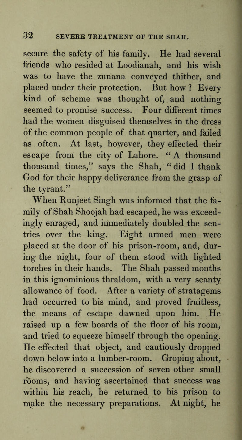 secure the safety of his family. He had several friends who resided at Loodianah, and his wish was to have the zunana conveyed thither, and placed under their protection. But how ? Every kind of scheme was thought of, and nothing seemed to promise success. Four different times had the women disguised themselves in the dress of the common people of that quarter, and failed as often. At last, however, they effected their escape from the city of Lahore. A thousand thousand times,’’ says the Shah, did I thank God for their happy deliverance from the grasp of the tyrant.” When Runjeet Singh was informed that the fa- mily of Shah Shoojah had escaped, he was exceed- ingly enraged, and immediately doubled the sen- tries over the king. Eight armed men were placed at the door of his prison-room, and, dur- ing the night, four of them stood with lighted torches in their hands. The Shah passed months in this ignominious thraldom, with a very scanty allowance of food. After a variety of stratagems had occurred to his mind, and proved fruitless, the means of escape dawned upon him. He raised up a few boards of the floor of his room, and tried to squeeze himself through the opening. He effected that object, and cautiously dropped down below into a lumber-room. Groping about, he discovered a succession of seven other small rooms, and having ascertained that success was within his reach, he returned to his prison to make the necessary preparations. At night, he