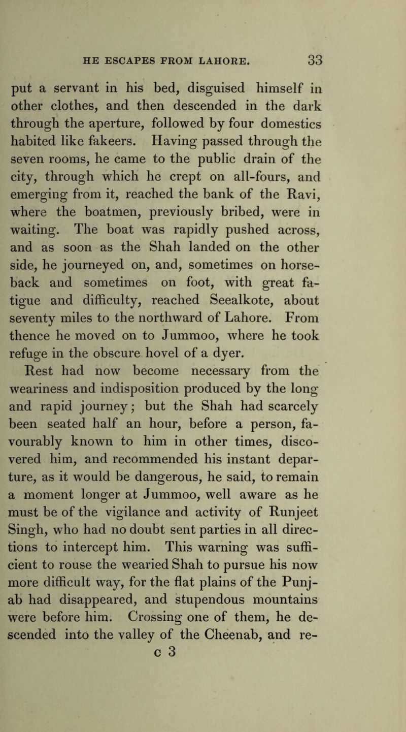 put a servant in his bed, disguised himself in other clothes, and then descended in the dark through the aperture, followed by four domestics habited like fakeers. Having passed through the seven rooms, he came to the public drain of the city, through which he crept on all-fours, and emerging from it, reached the bank of the Ravi, where the boatmen, previously bribed, were in waiting. The boat was rapidly pushed across, and as soon as the Shah landed on the other side, he journeyed on, and, sometimes on horse- back and sometimes on foot, with great fa- tigue and difficulty, reached Seealkote, about seventy miles to the northward of Lahore. From thence he moved on to Jummoo, where he took refuge in the obscure hovel of a dyer. Rest had now become necessary from the weariness and indisposition produced by the long and rapid journey; but the Shah had scarcely been seated half an hour, before a person, fa- vourably known to him in other times, disco- vered him, and recommended his instant depar- ture, as it would be dangerous, he said, to remain a moment longer at Jummoo, well aware as he must be of the vigilance and activity of Runjeet Singh, who had no doubt sent parties in all direc- tions to intercept him. This warning was suffi- cient to rouse the wearied Shah to pursue his now more difficult way, for the flat plains of the Punj- ab had disappeared, and stupendous mountains were before him. Crossing one of them, he de- scended into the valley of the Cheenab, and re- c 3