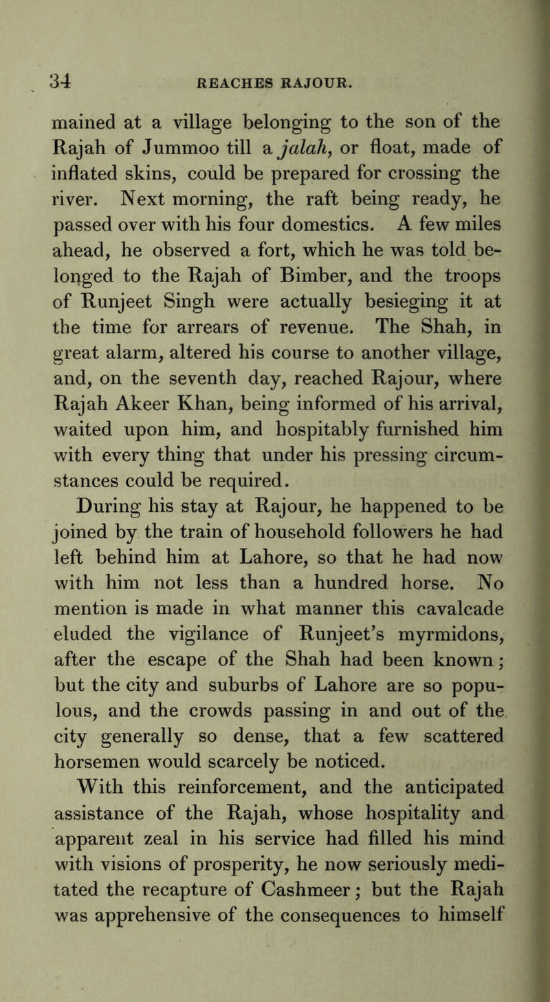 mained at a village belonging to the son of the Rajah of Jummoo till 2, jaldh, or float, made of inflated skins, could be prepared for crossing the river. Next morning, the raft being ready, he passed over with his four domestics. A few miles ahead, he observed a fort, which he was told be- longed to the Rajah of Bimber, and the troops of Runjeet Singh were actually besieging it at the time for arrears of revenue. The Shah, in great alarm, altered his course to another village, and, on the seventh day, reached Raj our, where Rajah Akeer Khan, being informed of his arrival, waited upon him, and hospitably furnished him with every thing that under his pressing circum- stances could be required. During his stay at Rajour, he happened to be joined by the train of household followers he had left behind him at Lahore, so that he had now with him not less than a hundred horse. No mention is made in what manner this cavalcade eluded the vigilance of Runjeet’s myrmidons, after the escape of the Shah had been known; but the city and suburbs of Lahore are so popu- lous, and the crowds passing in and out of the city generally so dense, that a few scattered horsemen would scarcely be noticed. With this reinforcement, and the anticipated assistance of the Rajah, whose hospitality and apparent zeal in his service had filled his mind with visions of prosperity, he now seriously medi- tated the recapture of Cashmeer; but the Rajah was apprehensive of the consequences to himself