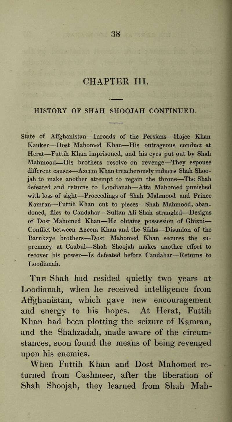 CHAPTER III. HISTORY OF SHAH SHOOJAH CONTINUED. State of AfFghanistan—Inroads of the Persians—Hajee Khan Ranker—Dost Mahomed Khan—His outrageous conduct at Herat—Futtih Khan imprisoned, and his eyes put out by Shah Mahmood—His brothers resolve on revenge—They espouse different causes—Azeem Khan treacherously induces Shah Shoo- jah to make another attempt to regain the throne—The Shah defeated and returns to Loodianah—Atta Mahomed punished with loss of sight—Proceedings of Shah Mahmood and Prince Kamran—Futtih Khan cut to pieces—Shah Mahmood, aban- doned, flies to Candahar—Sultan Ali Shah strangled—Designs of Dost Mahomed Khan—He obtains possession of Ghizni— Conflict between Azeem Khan and the Sikhs—Disunion of the Barukzye brothers—Dost Mahomed Khan secures the su- premacy at Caubul—Shah Shoojab makes another effort to recover his power—Is defeated before Candahar—Returns to Loodianah. The Shah had resided quietly two years at Loodianah, when he received intelligence from Affghanistan, which gave new encouragement and energy to his hopes. At Herat, Futtih Khan had been plotting the seizure of Kamran, and the Shahzadah, made aware of the circum- stances, soon found the means of being revenged upon his enemies. When Futtih Khan and Dost Mahomed re- turned from Cashmeer, after the liberation of Shah Shoojah, they learned from Shah Mah-