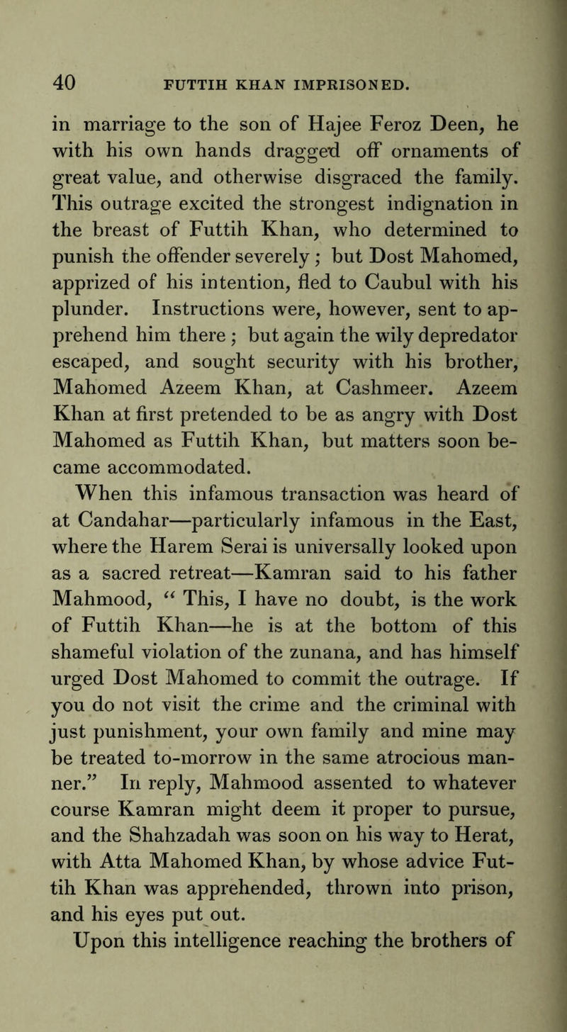in marriage to the son of Hajee Feroz Deen, he with his own hands dragged off ornaments of great value, and otherwise disgraced the family. This outrage excited the strongest indignation in the breast of Futtih Khan, who determined to punish the offender severely; but Dost Mahomed, apprized of his intention, fled to Caubul with his plunder. Instructions were, however, sent to ap- prehend him there ; but again the wily depredator escaped, and sought security with his brother, Mahomed Azeem Khan, at Cashmeer. Azeem Khan at first pretended to be as angry with Dost Mahomed as Futtih Khan, but matters soon be- came accommodated. When this infamous transaction was heard of at Candahar—particularly infamous in the East, where the Harem Serai is universally looked upon as a sacred retreat—Kamran said to his father Mahmood, This, I have no doubt, is the work of Futtih Khan—he is at the bottom of this shameful violation of the zunana, and has himself urged Dost Mahomed to commit the outrage. If you do not visit the crime and the criminal with just punishment, your own family and mine may be treated to-morrow in the same atrocious man- ner.” In reply, Mahmood assented to whatever course Kamran might deem it proper to pursue, and the Shahzadah was soon on his way to Herat, with Atta Mahomed Khan, by whose advice Fut- tih Khan was apprehended, thrown into prison, and his eyes put out. Upon this intelligence reaching the brothers of