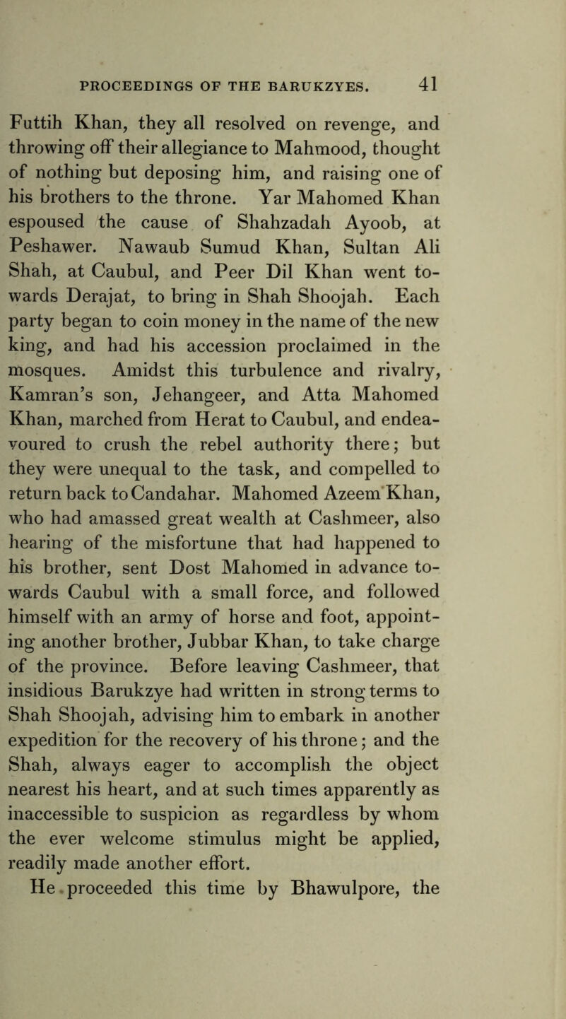 Futtih Khan, they all resolved on revenge, and throwing olF their allegiance to Mahmood, thought of nothing but deposing him, and raising one of his brothers to the throne. Yar Mahomed Khan espoused the cause of Shahzadah Ayoob, at Peshawer. Nawaub Sumud Khan, Sultan Ali Shah, at Caubul, and Peer Dil Khan went to- wards Derajat, to bring in Shah Shoojah. Each party began to coin money in the name of the new king, and had his accession proclaimed in the mosques. Amidst this turbulence and rivalry, Kamran’s son, Jehangeer, and Atta Mahomed Khan, marched from Herat to Caubul, and endea- voured to crush the rebel authority there; but they were unequal to the task, and compelled to return back toCandahar. Mahomed Azeem’Khan, who had amassed great wealth at Cashmeer, also hearing of the misfortune that had happened to his brother, sent Dost Mahomed in advance to- wards Caubul with a small force, and follow^ed himself with an army of horse and foot, appoint- ing another brother, Jubbar Khan, to take charge of the province. Before leaving Cashmeer, that insidious Barukzye had written in strong terms to Shah Shoojah, advising him to embark in another expedition for the recovery of his throne; and the Shah, always eager to accomplish the object nearest his heart, and at such times apparently as inaccessible to suspicion as regardless by whom the ever welcome stimulus might be applied, readily made another effort. He. proceeded this time by Bhawulpore, the