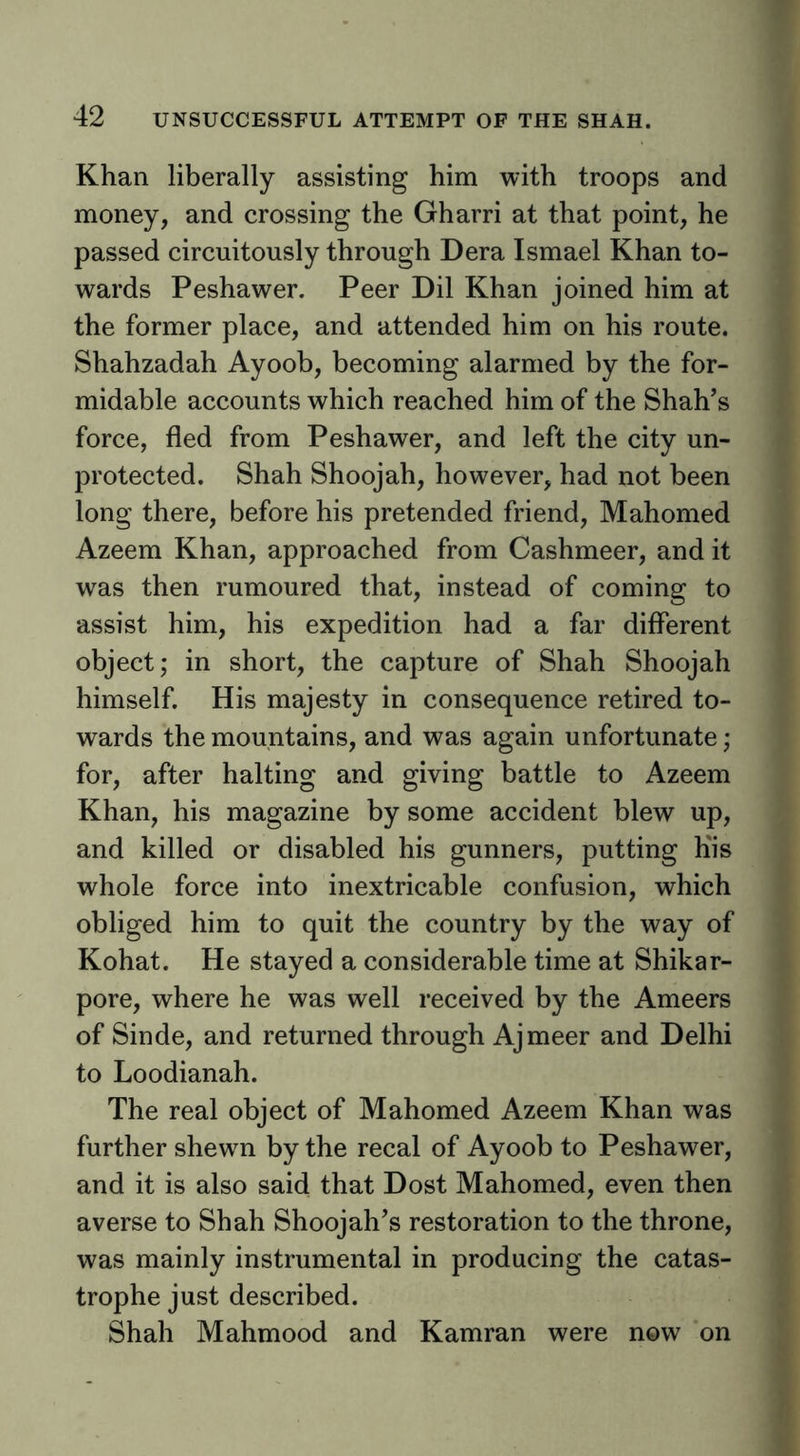 Khan liberally assisting him with troops and money, and crossing the Gharri at that point, he passed circuitously through Dera Ismael Khan to- wards Peshawer. Peer Dil Khan joined him at the former place, and attended him on his route. Shahzadah Ayoob, becoming alarmed by the for- midable accounts which reached him of the Shah’s force, fled from Peshawer, and left the city un- protected. Shah Shoojah, however, had not been long there, before his pretended friend, Mahomed Azeem Khan, approached from Cashmeer, and it was then rumoured that, instead of coming to assist him, his expedition had a far different object; in short, the capture of Shah Shoojah himself. His majesty in consequence retired to- wards the mountains, and was again unfortunate; for, after halting and giving battle to Azeem Khan, his magazine by some accident blew up, and killed or disabled his gunners, putting Kis whole force into inextricable confusion, which obliged him to quit the country by the way of Kohat. He stayed a considerable time at Shikar- pore, where he was well received by the Ameers of Sinde, and returned through Ajmeer and Delhi to Loodianah. The real object of Mahomed Azeem Khan was further shewn by the recal of Ayoob to Peshawer, and it is also said that Dost Mahomed, even then averse to Shah Shoojah’s restoration to the throne, was mainly instrumental in producing the catas- trophe just described. Shah Mahmood and Kamran were now on