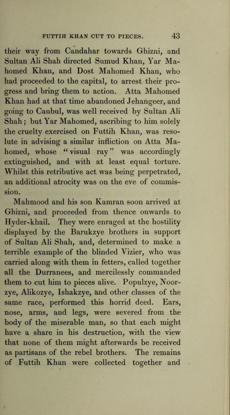 their way from Candahar towards Ghizni, and Sultan Ali Shah directed Sumud Khan, Yar Ma- homed Khan, and Dost Mahomed Khan, who had proceeded to the capital, to arrest their pro- gress and bring them to action. Atta Mahomed Khan had at that time abandoned Jehahgeer, and going to Caubul, was well received by Sultan Ali Shah; but Yar Mahomed, ascribing to him solely the cruelty exercised on Futtih Khan, was reso- lute in advising a similar infliction on Atta Ma- homed, whose ^Wisual ray” was accordingly extinguished, and with at least equal torture. Whilst this retributive act was being perpetrated, an additional atrocity was on the eve of commis- sion. Mahmood and his son Kamran soon arrived at Ghizni, and proceeded from thence onwards to Hyder-khail. They were enraged at the hostility displayed by the Barukzye brothers in support of Sultan Ali Shah, and, determined to make a terrible example of the blinded Vizier, who was carried along with them in fetters, called together all the Durranees, and mercilessly commanded them to cut him to pieces alive. Populzye, Noor- zye, Alikozye, Ishakzye, and other classes of the same race, performed this horrid deed. Ears, nose, arms, and legs, were severed from the body of the miserable man, so that each might have a share in his destruction, with the view that none of them might afterwards be received as partisans of the rebel brothers. The remains of Futtih Khan were collected together and