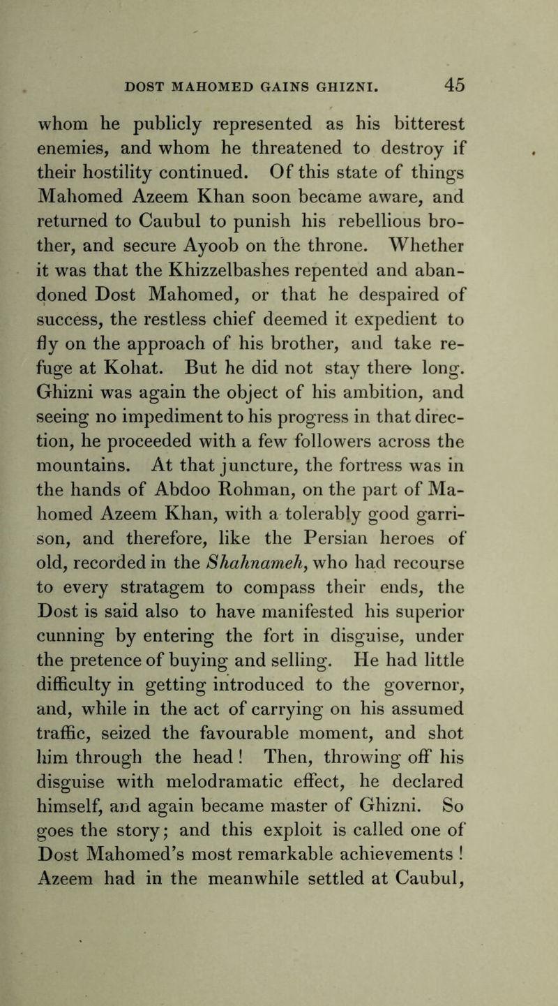 whom he publicly represented as his bitterest enemies, and whom he threatened to destroy if their hostility continued. Of this state of things Mahomed Azeem Khan soon became aware, and returned to Caubul to punish his rebellious bro- ther, and secure Ayoob on the throne. Whether it was that the Khizzelbashes repented and aban- doned Dost Mahomed, or that he despaired of success, the restless chief deemed it expedient to fly on the approach of his brother, and take re- fuge at Kohat. But he did not stay there- long. Ghizni was again the object of his ambition, and seeing no impediment to his progress in that direc- tion, he proceeded with a few followers across the mountains. At that juncture, the fortress was in the hands of Abdoo Rohman, on the part of Ma- homed Azeem Khan, with a tolerably good garri- son, and therefore, like the Persian heroes of old, recorded in the Shahnamehy who had recourse to every stratagem to compass their ends, the Dost is said also to have manifested his superior cunning by entering the fort in disguise, under the pretence of buying and selling. He had little difficulty in getting introduced to the governor, and, while in the act of carrying on his assumed traffic, seized the favourable moment, and shot him through the head ! Then, throwing off his disguise with melodramatic effect, he declared himself, and again became master of Ghizni. So goes the story; and this exploit is called one of Dost Mahomed’s most remarkable achievements ! Azeem had in the meanwhile settled at Caubul,