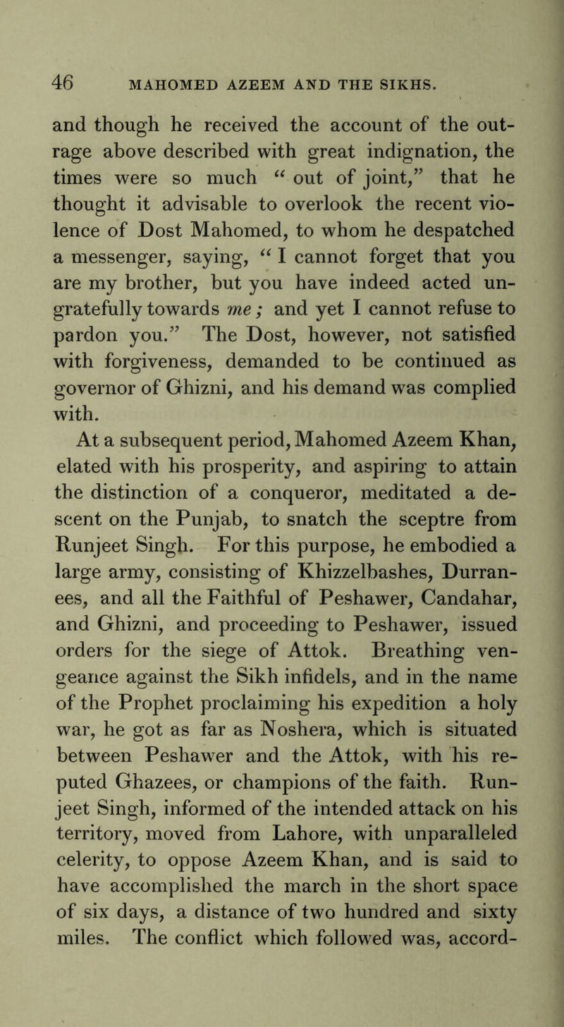 and though he received the account of the out- rage above described with great indignation, the times were so much out of joint,” that he thought it advisable to overlook the recent vio- lence of Dost Mahomed, to whom he despatched a messenger, saying, I cannot forget that you are my brother, but you have indeed acted un- gratefully towards me ; and yet I cannot refuse to pardon you.” The Dost, however, not satisfied with forgiveness, demanded to be continued as governor of Ghizni, and his demand w^as complied with. At a subsequent period, Mahomed Azeem Khan, elated with his prosperity, and aspiring to attain the distinction of a conqueror, meditated a de- scent on the Punjab, to snatch the sceptre from Runjeet Singh. For this purpose, he embodied a large army, consisting of Khizzelbashes, Durran- ees, and all the Faithful of Peshawer, Candahar, and Ghizni, and proceeding to Peshawer, issued orders for the siege of Attok. Breathing ven- geance against the Sikh infidels, and in the name of the Prophet proclaiming his expedition a holy war, he got as far as Noshera, which is situated between Peshawer and the Attok, with his re- puted Ghazees, or champions of the faith. Run- jeet Singh, informed of the intended attack on his territory, moved from Lahore, with unparalleled celerity, to oppose Azeem Khan, and is said to have accomplished the march in the short space of six days, a distance of two hundred and sixty miles. The conflict which followed was, accord-