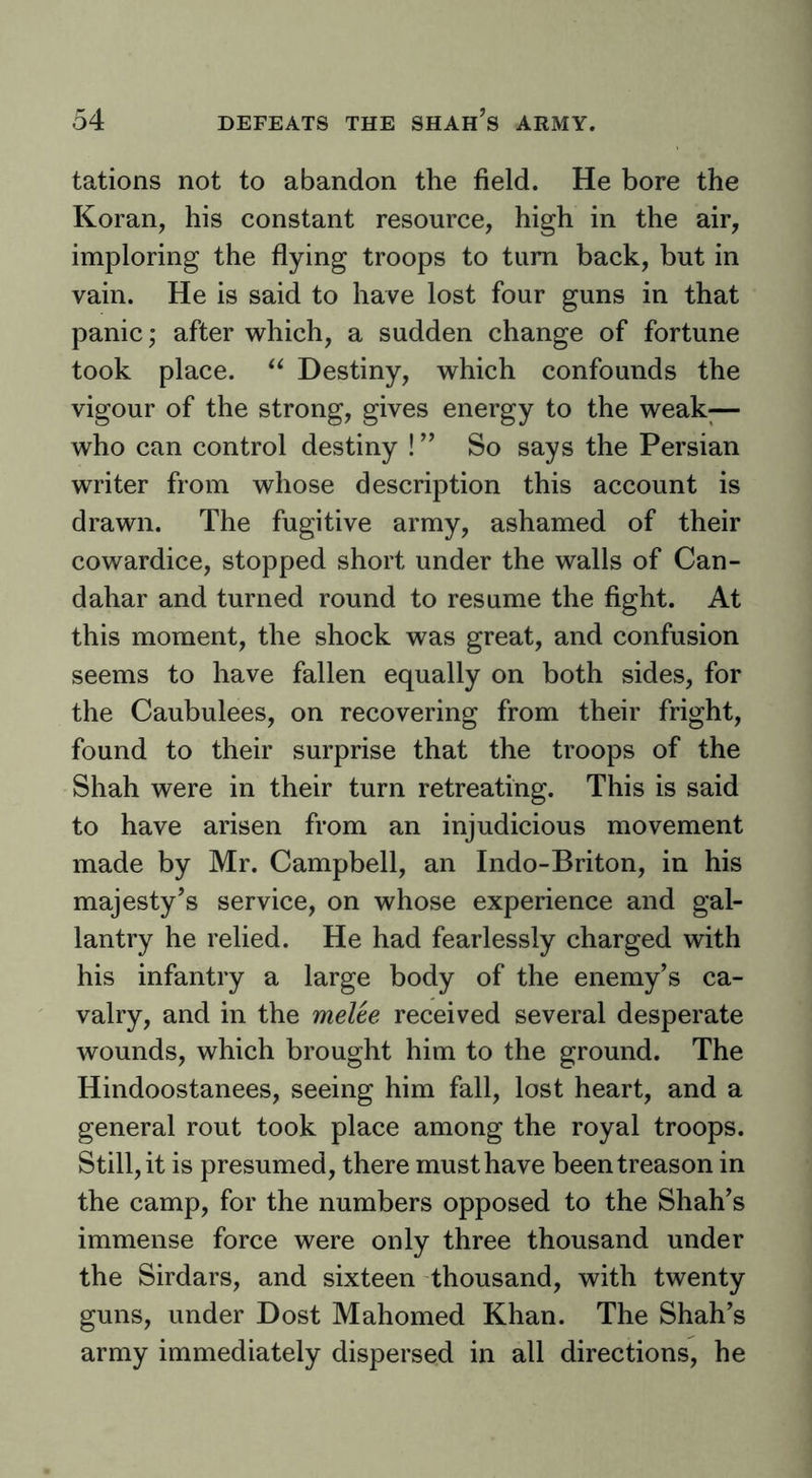 tations not to abandon the field. He bore the Koran, his constant resource, high in the air, imploring the flying troops to turn back, but in vain. He is said to have lost four guns in that panic; after which, a sudden change of fortune took place. Destiny, which confounds the vigour of the strong, gives energy to the weak;— who can control destiny ! ” So says the Persian writer from whose description this account is drawn. The fugitive army, ashamed of their cowardice, stopped short under the walls of Can- dahar and turned round to resume the fight. At this moment, the shock was great, and confusion seems to have fallen equally on both sides, for the Caubulees, on recovering from their fright, found to their surprise that the troops of the Shah were in their turn retreating. This is said to have arisen from an injudicious movement made by Mr. Campbell, an Indo-Briton, in his majesty’s service, on whose experience and gal- lantry he relied. He had fearlessly charged with his infantry a large body of the enemy’s ca- valry, and in the melee received several desperate wounds, which brought him to the ground. The Hindoostanees, seeing him fall, lost heart, and a general rout took place among the royal troops. Still, it is presumed, there must have been treason in the camp, for the numbers opposed to the Shah’s immense force were only three thousand under the Sirdars, and sixteen thousand, with twenty guns, under Dost Mahomed Khan. The Shah’s army immediately dispersed in all directions, he