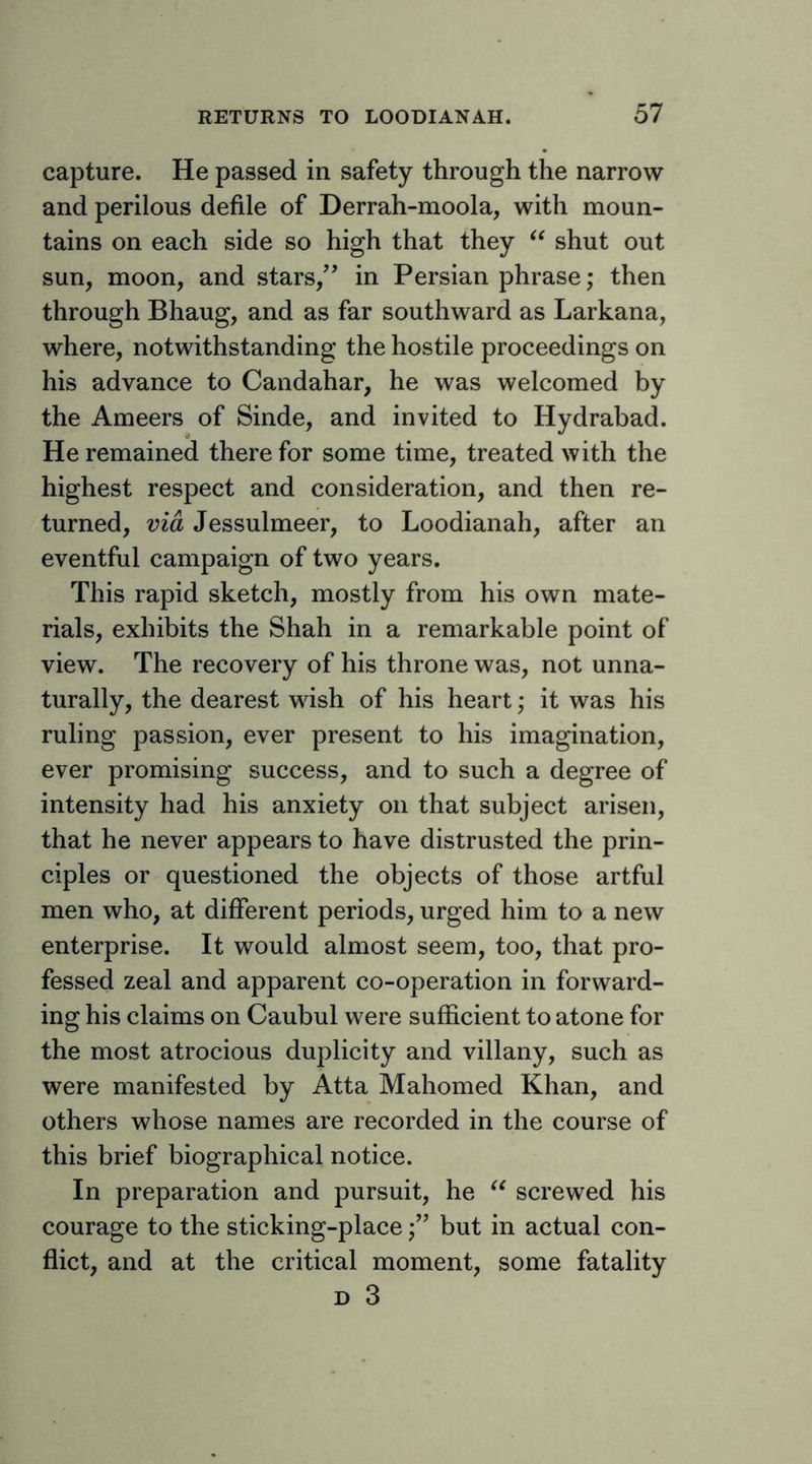 capture. He passed in safety through the narrow and perilous defile of Derrah-moola, with moun- tains on each side so high that they shut out sun, moon, and stars,'’ in Persian phrase; then through Bhaug, and as far southward as Larkana, where, notwithstanding the hostile proceedings on his advance to Candahar, he was welcomed by the Ameers of Sinde, and invited to Hydrabad. He remained there for some time, treated with the highest respect and consideration, and then re- turned, via Jessulmeer, to Loodianah, after an eventful campaign of two years. This rapid sketch, mostly from his own mate- rials, exhibits the Shah in a remarkable point of view. The recovery of his throne was, not unna- turally, the dearest wish of his heart; it was his ruling passion, ever present to his imagination, ever promising success, and to such a degree of intensity had his anxiety on that subject arisen, that he never appears to have distrusted the prin- ciples or questioned the objects of those artful men who, at different periods, urged him to a new enterprise. It would almost seem, too, that pro- fessed zeal and apparent co-operation in forward- ing his claims on Caubul were sufficient to atone for the most atrocious duplicity and villany, such as were manifested by Atta Mahomed Khan, and others whose names are recorded in the course of this brief biographical notice. In preparation and pursuit, he screwed his courage to the sticking-placebut in actual con- flict, and at the critical moment, some fatality D 3