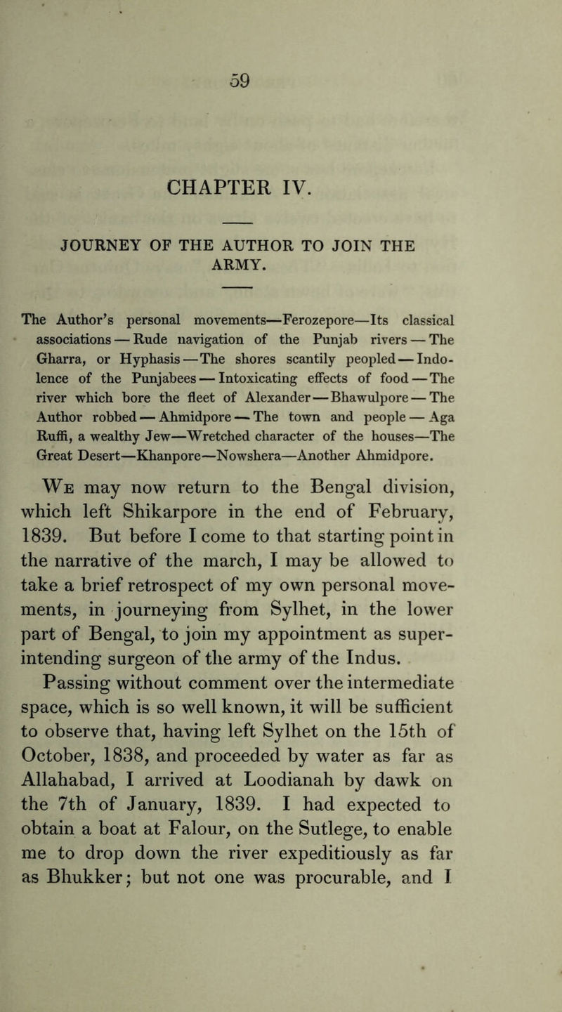 CHAPTER IV. JOURNEY OF THE AUTHOR TO JOIN THE ARMY. The Author’s personal movements—Ferozepore—Its classical associations — Rude navigation of the Punjab rivers — The Gharra, or Hyphasis—The shores scantily peopled — Indo- lence of the Punjabees — Intoxicating effects of food—The river which bore the fleet of Alexander—Bhawulpore — The Author robbed — Ahmidpore — The town and people — Aga Ruffi, a wealthy Jew—Wretched character of the houses—The Great Desert—Khanpore—Nowshera—Another Ahmidpore. We may now return to the Bengal division, which left Shikarpore in the end of February, 1839. But before I come to that starting point in the narrative of the march, I may be allowed to take a brief retrospect of my own personal move- ments, in journeying from Sylhet, in the lower part of Bengal, to join my appointment as super- intending surgeon of the army of the Indus. Passing without comment over the intermediate space, which is so well known, it will be sufficient to observe that, having left Sylhet on the 15th of October, 1838, and proceeded by water as far as Allahabad, I arrived at Loodianah by dawk on the 7th of January, 1839. I had expected to obtain a boat at Falour, on the Sutlege, to enable me to drop down the river expeditiously as far as Bhukkerj but not one was procurable, and I