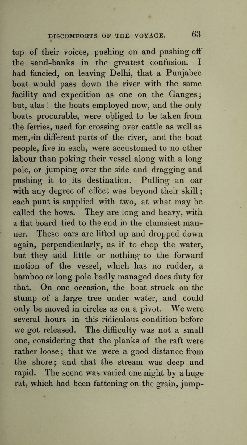top of their voices, pushing on and pushing off the sand-banks in the greatest confusion. I had fancied, on leaving Delhi, that a Punjabee boat would pass down the river with the same facility and expedition as one on the Ganges; but, alas! the boats employed now, and the only boats procurable, were obliged to be taken from the ferries, used for crossing over cattle as well as men,-in different parts of the river, and the boat people, five in each, were accustomed to no other labour than poking their vessel along with a long pole, or jumping over the side and dragging and pushing it to its destination. Pulling an oar with any degree of effect was beyond their skill; each punt is supplied with two, at what may be called the bows. They are long and heavy, with a flat board tied to the end in the clumsiest man- ner. These oars are lifted up and dropped down again, perpendicularly, as if to chop the water, but they add little or nothing to the forward motion of the vessel, which has no rudder, a bamboo or long pole badly managed does duty for that. On one occasion, the boat struck on the stump of a large tree under water, and could only be moved in circles as on a pivot. We were several hours in this ridiculous condition before we got released. The difficulty was not a small one, considering that the planks of the raft were rather loose; that we were a good distance from the shore; and that the stream was deep and rapid. The scene was varied one night by a huge rat, which had been fattening on the grain, jump-
