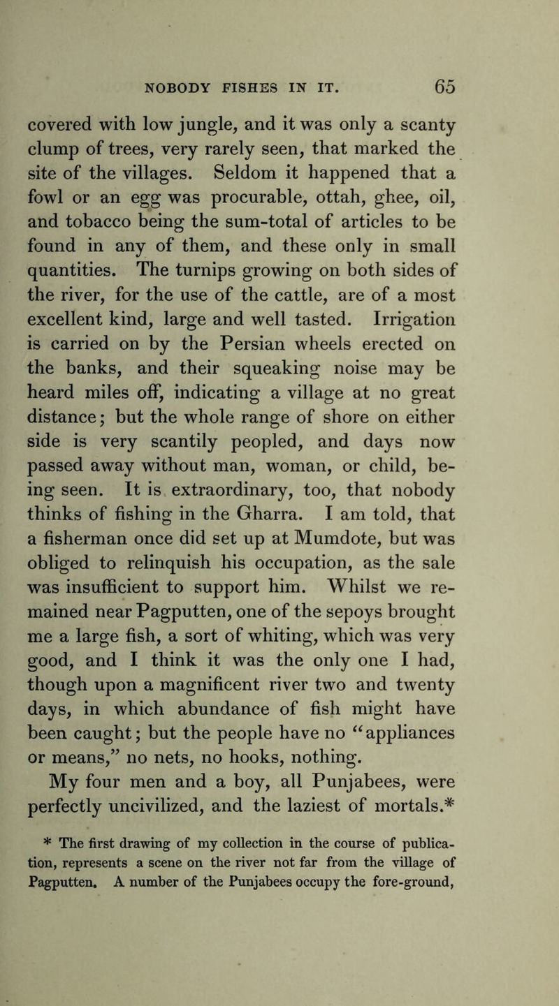 covered with low jungle, and it was only a scanty clump of trees, very rarely seen, that marked the site of the villages. Seldom it happened that a fowl or an egg was procurable, ottah, ghee, oil, and tobacco being the sum-total of articles to be found in any of them, and these only in small quantities. The turnips growing on both sides of the river, for the use of the cattle, are of a most excellent kind, large and well tasted. Irrigation is carried on by the Persian wheels erected on the banks, and their squeaking noise may be heard miles off, indicating a village at no great distance; but the whole range of shore on either side is very scantily peopled, and days now passed away without man, woman, or child, be- ing seen. It is extraordinary, too, that nobody thinks of fishing in the Gharra. I am told, that a fisherman once did set up at Mumdote, but was obliged to relinquish his occupation, as the sale was insufficient to support him. Whilst we re- mained near Pagputten, one of the sepoys brought me a large fish, a sort of whiting, which was very good, and I think it was the only one I had, though upon a magnificent river two and twenty days, in which abundance of fish might have been caught; but the people have no appliances or means,” no nets, no hooks, nothing. My four men and a boy, all Punjabees, were perfectly uncivilized, and the laziest of mortals.* * The first drawing of my collection in the course of publica- tion, represents a scene on the river not far from the village of Pagputten. A number of the Punjabees occupy the fore-ground,