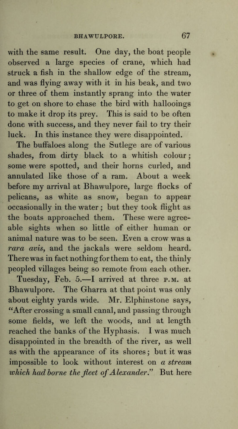 with the same result. One day, the boat people observed a large species of crane, which had struck a fish in the shallow edge of the stream, and was flying away with it in his beak, and two or three of them instantly sprang into the water to get on shore to chase the bird with hallooings to make it drop its prey. This is said to be often done with success, and they never fail to try their luck. In this instance they were disappointed. The buffaloes along the Sutlege are of various shades, from dirty black to a whitish colour; some were spotted, and their horns curled, and annulated like those of a ram. About a week before my arrival at Bhawulpore, large flocks of pelicans, as white as snow, began to appear occasionally in the water; but they took flight as the boats approached them. These were agree- able sights when so little of either human or animal nature was to be seen. Even a crow was a rara avis, and the jackals were seldom heard. There was in fact nothing for them to eat, the thinly peopled villages being so remote from each other. Tuesday, Feb. 5.—I arrived at three p.m. at Bhawulpore. The Gharra at that point was only about eighty yards wide. Mr. Elphinstone says, ‘‘After crossing a small canal, and passing through some fields, we left the woods, and at length reached the banks of the Hyphasis. I w^as much disappointed in the breadth- of the river, as well as with the appearance of its shores; but it was impossible to look without interest on a stream which hadhorne the fleet of Alexander.'’ But here
