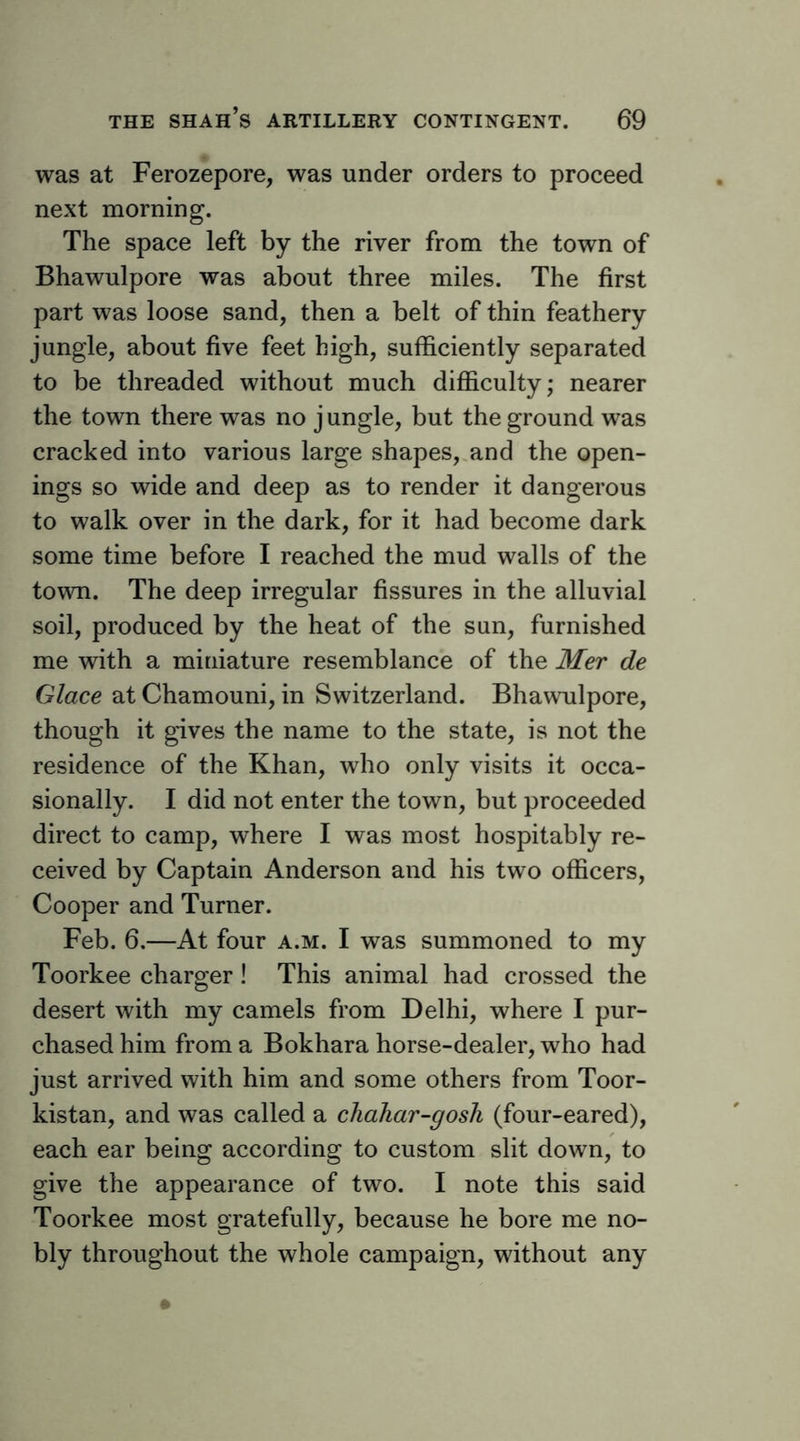 was at Ferozepore, was under orders to proceed next morning. The space left by the river from the town of Bhawulpore was about three miles. The first part was loose sand, then a belt of thin feathery jungle, about five feet high, sufficiently separated to be threaded without much difficulty; nearer the town there was no j ungle, but the ground was cracked into various large shapes,.and the open- ings so wide and deep as to render it dangerous to walk over in the dark, for it had become dark some time before I reached the mud walls of the town. The deep irregular fissures in the alluvial soil, produced by the heat of the sun, furnished me with a miniature resemblance of the Mer de Glace at Chamouni, in Switzerland. Bhawulpore, though it gives the name to the state, is not the residence of the Khan, who only visits it occa- sionally. I did not enter the town, but proceeded direct to camp, where I was most hospitably re- ceived by Captain Anderson and his two officers. Cooper and Turner. Feb. 6.—At four a.m. I was summoned to my Toorkee charger! This animal had crossed the desert with my camels from Delhi, where I pur- chased him from a Bokhara horse-dealer, who had just arrived with him and some others from Toor- kistan, and was called a chahar-gosli (four-eared), each ear being according to custom slit down, to give the appearance of two. I note this said Toorkee most gratefully, because he bore me no- bly throughout the whole campaign, without any