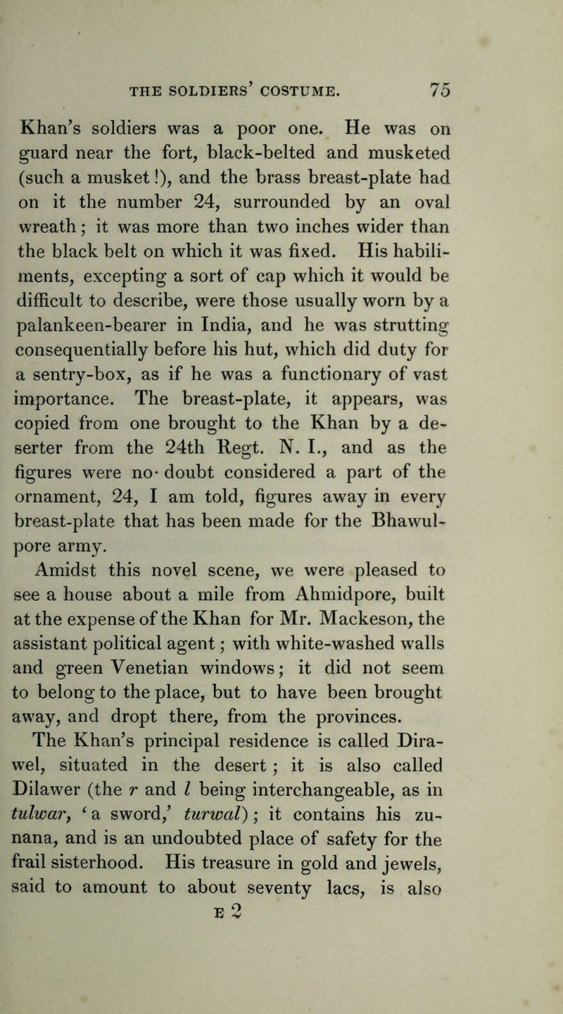 Khan’s soldiers was a poor one. He was on guard near the fort, black-belted and musketed (such a musket!), and the brass breast-plate had on it the number 24, surrounded by an oval wreath; it was more than two inches wider than the black belt on which it was fixed. His habili- ments, excepting a sort of cap which it would be difficult to describe, were those usually worn by a palankeen-bearer in India, and he was strutting consequentially before his hut, which did duty for a sentry-box, as if he was a functionary of vast importance. The breast-plate, it appears, was copied from one brought to the Khan by a de- serter from the 24th Regt. N. I., and as the figures were no- doubt considered a part of the ornament, 24, I am told, figures away in every breast-plate that has been made for the Bhawul- pore army. Amidst this novel scene, we were pleased to see a house about a mile from Ahmidpore, built at the expense of the Khan for Mr. Mackeson, the assistant political agent; with white-washed walls and green Venetian windows; it did not seem to belong to the place, but to have been brought away, and dropt there, from the provinces. The Khan’s principal residence is called Dira- wel, situated in the desert ; it is also called Dilawer (the r and I being interchangeable, as in tulwar, ^ a sword,’ turwal); it contains his zu- nana, and is an undoubted place of safety for the frail sisterhood. His treasure in gold and jewels, said to amount to about seventy lacs, is also E 2