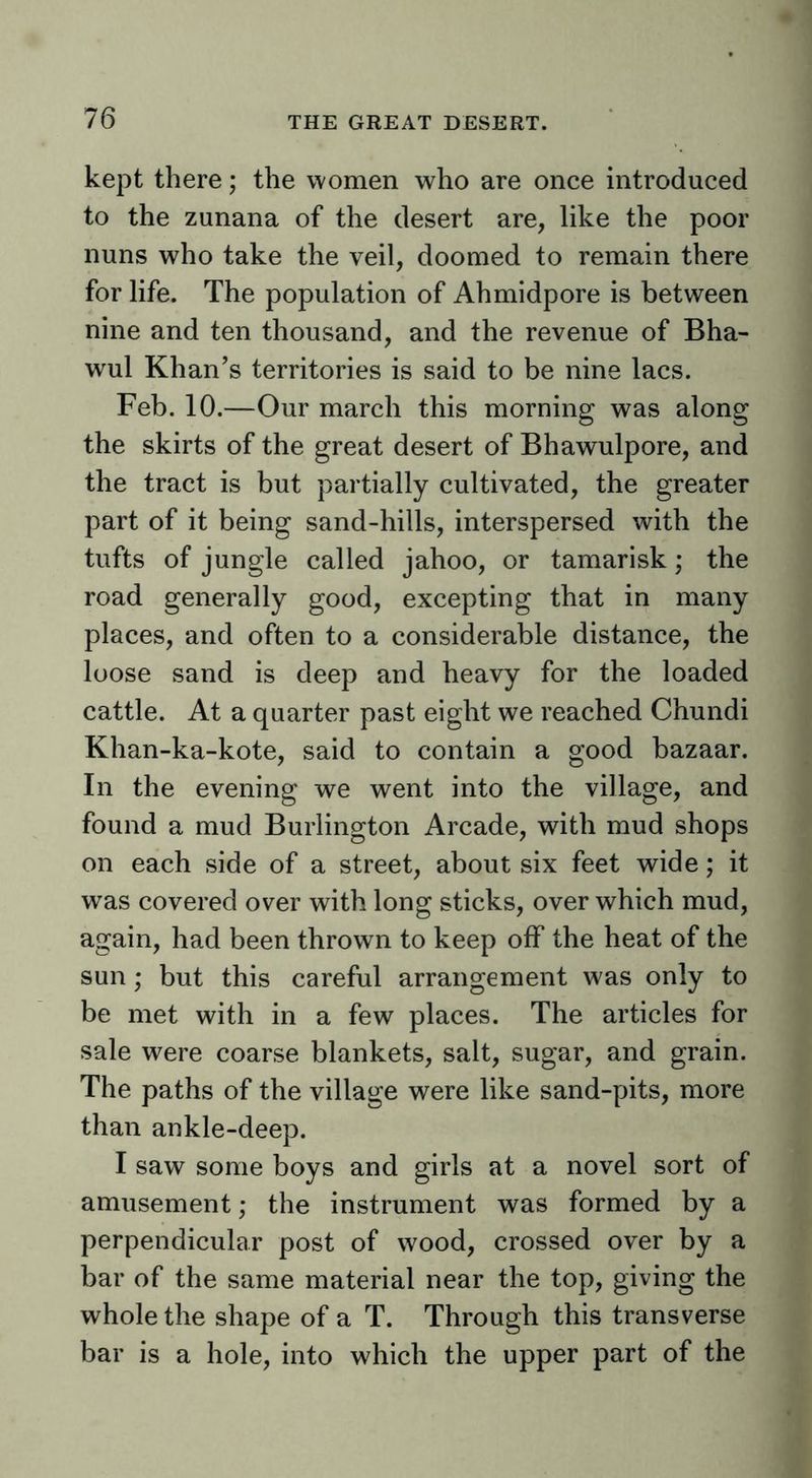 kept there; the women who are once introduced to the zunana of the desert are, like the poor nuns who take the veil, doomed to remain there for life. The population of Ahmidpore is between nine and ten thousand, and the revenue of Bha- wul Khan’s territories is said to be nine lacs. Feb. 10.—Our march this morning was along the skirts of the great desert of Bhawulpore, and the tract is but partially cultivated, the greater part of it being sand-hills, interspersed with the tufts of jungle called jahoo, or tamarisk; the road generally good, excepting that in many places, and often to a considerable distance, the loose sand is deep and heavy for the loaded cattle. At a quarter past eight we reached Chundi Khan-ka-kote, said to contain a good bazaar. In the evening we went into the village, and found a mud Burlington Arcade, with mud shops on each side of a street, about six feet wide; it was covered over with long sticks, over which mud, again, had been thrown to keep off the heat of the sun; but this careful arrangement was only to be met with in a few places. The articles for sale were coarse blankets, salt, sugar, and grain. The paths of the village were like sand-pits, more than ankle-deep. I saw some boys and girls at a novel sort of amusement; the instrument was formed by a perpendicular post of wood, crossed over by a bar of the same material near the top, giving the whole the shape of a T. Through this transverse bar is a hole, into which the upper part of the