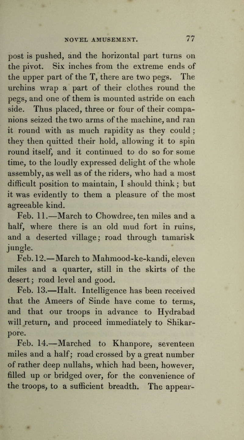 post is pushed, and the horizontal part turns on the pivot. Six inches from the extreme ends of the upper part of the T, there are two pegs. The urchins wrap a part of their clothes round the pegs, and one of them is mounted astride on each side. Thus placed, three or four of their compa- nions seized the two arms of the machine, and ran it round with as much rapidity as they could ; they then quitted their hold, allowing it to spin round itself, and it continued to do so for some time, to the loudly expressed delight of the whole assembly, as well as of the riders, who had a most difficult position to maintain, I should think; but it was evidently to them a pleasure of the most agreeable kind. Feb. 11.—March to Chowdree, ten miles and a half, where there is an old mud fort in ruins, and a deserted village; road through tamarisk jungle. Feb. 12.—March to Mahmood-ke-kandi, eleven miles and a quarter, still in the skirts of the desert; road level and good. Feb. 13.—Halt. Intelligence has been received that the Ameers of Sinde have come to terms, and that our troops in advance to Hydrabad will return, and proceed immediately to Shikar- pore. Feb. 14.—Marched to Khanpore, seventeen miles and a half; road crossed by a great number of rather deep nullahs, which had been, however, filled up or bridged over, for the convenience of the troops, to a sufficient breadth. The appear-