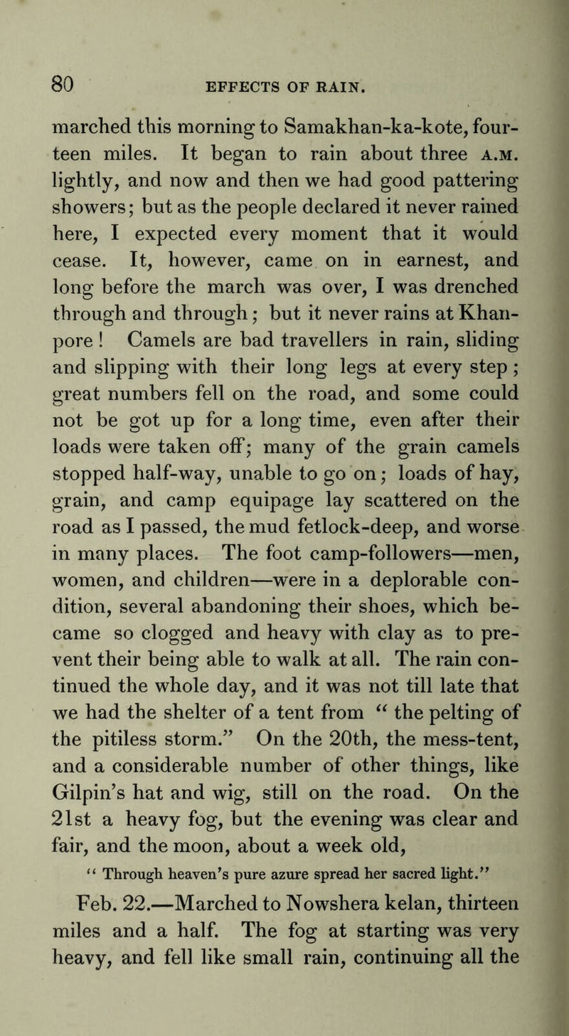 marched this morning to Samakhan-ka-kote, four- teen miles. It began to rain about three a.m. lightly, and now and then we had good pattering showers; but as the people declared it never rained here, I expected every moment that it would cease. It, however, came on in earnest, and long before the march was over, I was drenched through and through; but it never rains at Khan- pore ! Camels are bad travellers in rain, sliding and slipping with their long legs at every step; great numbers fell on the road, and some could not be got up for a long time, even after their loads were taken off; many of the grain camels stopped half-way, unable to go on ,• loads of hay, grain, and camp equipage lay scattered on the road as I passed, the mud fetlock-deep, and worse in many places. The foot camp-followers—men, women, and children—were in a deplorable con- dition, several abandoning their shoes, which be- came so clogged and heavy with clay as to pre- vent their being able to walk at all. The rain con- tinued the whole day, and it was not till late that we had the shelter of a tent from the pelting of the pitiless storm.” On the 20th, the mess-tent, and a considerable number of other things, like Gilpin’s hat and wig, still on the road. On the 21st a heavy fog, but the evening was clear and fair, and the moon, about a week old, “ Through heaven’s pure azure spread her sacred light.” Feb. 22.—Marched to Nowshera kelan, thirteen miles and a half. The fog at starting was very heavy, and fell like small rain, continuing all the