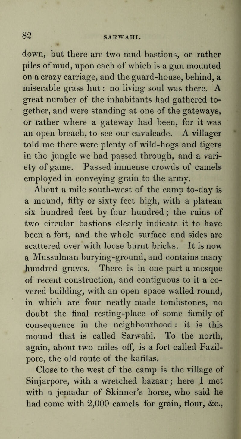 SARWAHI. down, but there are two mud bastions, or rather piles of mud, upon each of which is a gun mounted on a crazy carriage, and the guard-house, behind, a miserable grass hut: no living soul was there. A great number of the inhabitants had gathered to- gether, and were standing at one of the gateways, or rather where a gateway had been, for it was an open breach, to see our cavalcade. A villager told me there were plenty of wild-hogs and tigers in the jungle we had passed through, and a vari- ety of game. Passed immense crowds of camels employed in conveying grain to the army. About a mile south-west of the camp to-day is a mound, fifty or sixty feet high, with a plateau six hundred feet by four hundred; the ruins of two circular bastions clearly indicate it to have been a fort, and the whole surface and sides are scattered over with loose burnt bricks. It is now a Mussulman burying-ground, and contains many hundred graves. There is in one part a mosque of recent construction, and contiguous to it a co- vered building, with an open space walled round, in which are four neatly made tombstones, no doubt the final resting-place of some family of consequence in the neighbourhood: it is this mound that is called Sarwahi. To the north, again, about two miles off, is a fort called Fazil- pore, the old route of the kafilas. Close to the west of the camp is the village of Sinj arpore, with a wretched bazaar; here 1 met with a jemadar of Skinner’s horse, who said he had come with 2,000 camels for grain, flour, &c.,