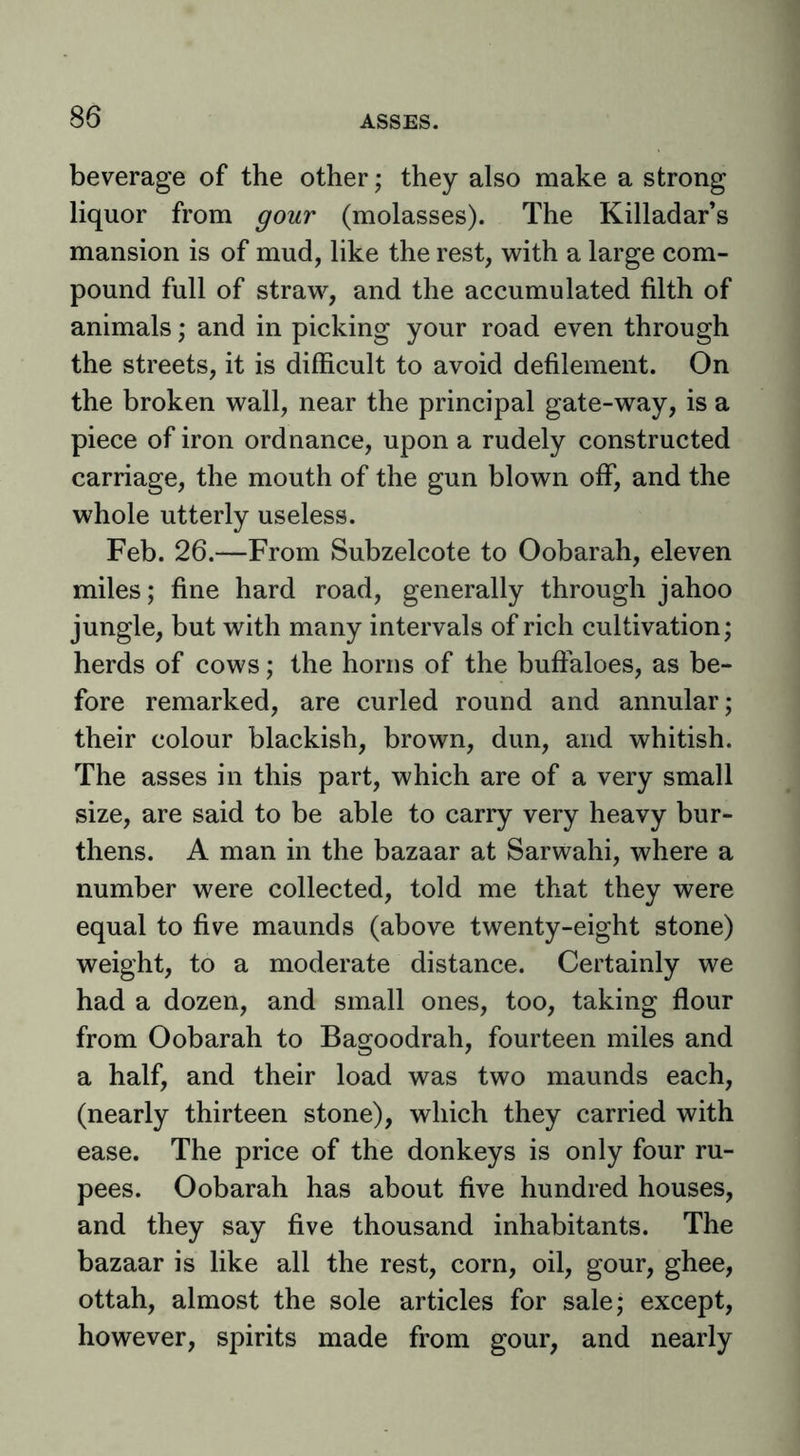 beverage of the other; they also make a strong liquor from gour (molasses). The Killadar’s mansion is of mud, like the rest, vi^ith a large com- pound full of straw, and the accumulated filth of animals; and in picking your road even through the streets, it is difficult to avoid defilement. On the broken wall, near the principal gate-way, is a piece of iron ordnance, upon a rudely constructed carriage, the mouth of the gun blown off, and the whole utterly useless. Feb. 26.—From Subzelcote to Oobarah, eleven miles; fine hard road, generally through jahoo jungle, but with many intervals of rich cultivation; herds of cows; the horns of the buffaloes, as be- fore remarked, are curled round and annular; their colour blackish, brown, dun, and whitish. The asses in this part, which are of a very small size, are said to be able to carry very heavy bur- thens. A man in the bazaar at Sarwahi, where a number were collected, told me that they were equal to five maunds (above twenty-eight stone) weight, to a moderate distance. Certainly we had a dozen, and small ones, too, taking flour from Oobarah to Bagoodrah, fourteen miles and a half, and their load was two maunds each, (nearly thirteen stone), which they carried with ease. The price of the donkeys is only four ru- pees. Oobarah has about five hundred houses, and they say five thousand inhabitants. The bazaar is like all the rest, corn, oil, gour, ghee, ottah, almost the sole articles for sale; except, however, spirits made from gour, and nearly