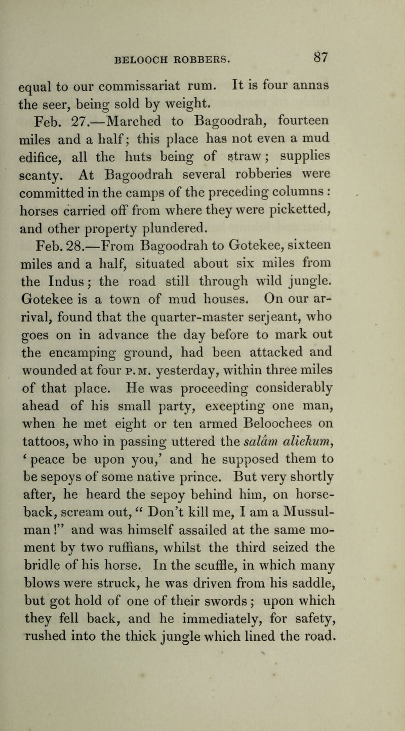 equal to our commissariat rum. It is four annas the seer, being sold by weight. Feb. 27.—Marched to Bagoodrah, fourteen miles and a half; this place has not even a mud edifice, all the huts being of straw; supplies scanty. At Bagoodrah several robberies were committed in the camps of the preceding columns : horses carried off from where they were picketted, and other property plundered. Feb. 28.—From Bagoodrah to Gotekee, sixteen miles and a half, situated about six miles from the Indus; the road still through wild jungle. Gotekee is a town of mud houses. On our ar- rival, found that the quarter-master serjeant, who goes on in advance the day before to mark out the encamping ground, had been attacked and wounded at four p.m. yesterday, within three miles of that place. He was proceeding considerably ahead of his small party, excepting one man, when he met eight or ten armed Beloochees on tattoos, who in passing uttered the salmi aliekunij ‘ peace be upon you,’ and he supposed them to be sepoys of some native prince. But very shortly after, he heard the sepoy behind him, on horse- back, scream out, Don’t kill me, I am a Mussul- man 1” and was himself assailed at the same mo- ment by two ruffians, whilst the third seized the bridle of his horse. In the scuffle, in which many blows were struck, he was driven from his saddle, but got hold of one of their swords; upon which they fell back, and he immediately, for safety, rushed into the thick jungle which lined the road.