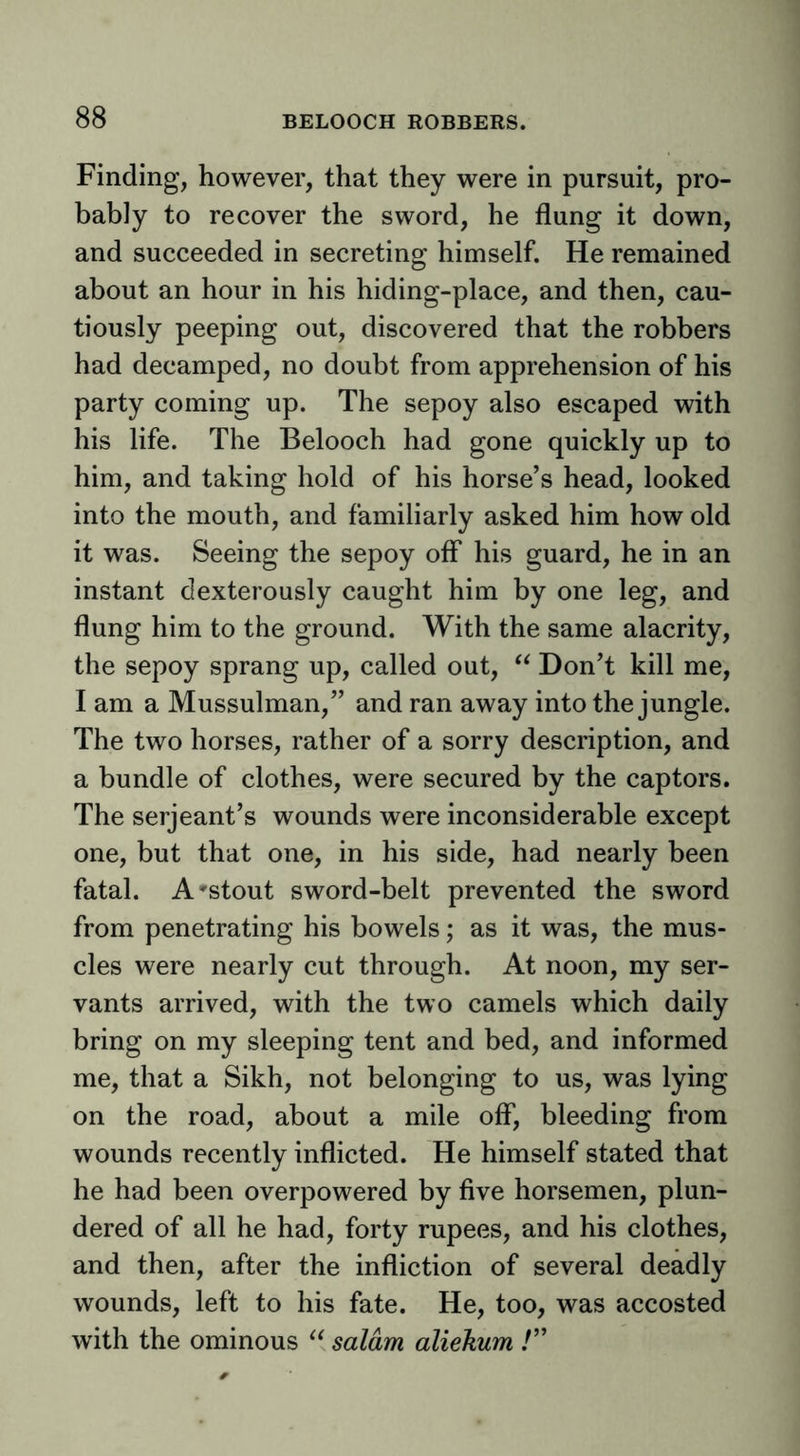 Finding, however, that they were in pursuit, pro- bably to recover the sword, he flung it down, and succeeded in secreting himself. He remained about an hour in his hiding-place, and then, cau- tiously peeping out, discovered that the robbers had decamped, no doubt from apprehension of his party coming up. The sepoy also escaped with his life. The Belooch had gone quickly up to him, and taking hold of his horse’s head, looked into the mouth, and familiarly asked him how old it was. Seeing the sepoy off his guard, he in an instant dexterously caught him by one leg, and flung him to the ground. With the same alacrity, the sepoy sprang up, called out, Don’t kill me, I am a Mussulman,” and ran away into the jungle. The two horses, rather of a sorry description, and a bundle of clothes, were secured by the captors. The Serjeant’s wounds were inconsiderable except one, but that one, in his side, had nearly been fatal. A'Stout sword-belt prevented the sword from penetrating his bowels; as it was, the mus- cles were nearly cut through. At noon, my ser- vants arrived, with the two camels which daily bring on my sleeping tent and bed, and informed me, that a Sikh, not belonging to us, was lying on the road, about a mile off, bleeding from wounds recently inflicted. He himself stated that he had been overpowered by five horsemen, plun- dered of all he had, forty rupees, and his clothes, and then, after the infliction of several deadly wounds, left to his fate. He, too, was accosted with the ominous saldm aliekum