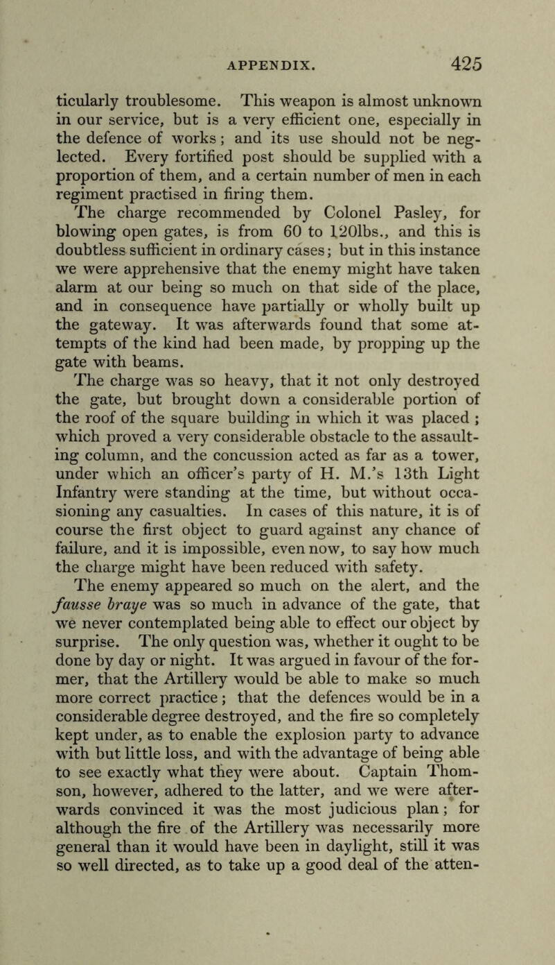 ticularly troublesome. This weapon is almost unknown in our service, but is a very efficient one, especially in the defence of works; and its use should not be neg- lected. Every fortified post should be supplied with a proportion of them, and a certain number of men in each regiment practised in firing them. The charge recommended by Colonel Pasley, for blowing open gates, is from 60 to X201bs., and this is doubtless sufficient in ordinary cases; but in this instance we were apprehensive that the enemy might have taken alarm at our being so much on that side of the place, and in consequence have partially or wholly built up the gateway. It w^as afterwards found that some at- tempts of the kind had been made, by propping up the gate with beams. The charge was so heavy, that it not only destroyed the gate, but brought down a considerable portion of the roof of the square building in which it was placed ; which proved a very considerable obstacle to the assault- ing column, and the concussion acted as far as a tower, under which an officer’s party of H. M.’s 13th Light Infantry were standing at the time, but without occa- sioning any casualties. In cases of this nature, it is of course the first object to guard against any chance of failure, and it is impossible, even now, to say how much the charge might have been reduced with safety. The enemy appeared so much on the alert, and the fausse hraye was so much in advance of the gate, that we never contemplated being able to effect our object by surprise. The only question was, whether it ought to be done by day or night. It was argued in favour of the for- mer, that the Artillery would be able to make so much more correct practice; that the defences w'ould be in a considerable degree destroyed, and the fire so completely kept under, as to enable the explosion party to advance wdth but little loss, and with the advantage of being able to see exactly what they were about. Captain Thom- son, however, adhered to the latter, and w^e were after- wards convinced it was the most judicious plan; for although the fire of the Artillery was necessarily more general than it would have been in daylight, still it was so well directed, as to take up a good deal of the atten-