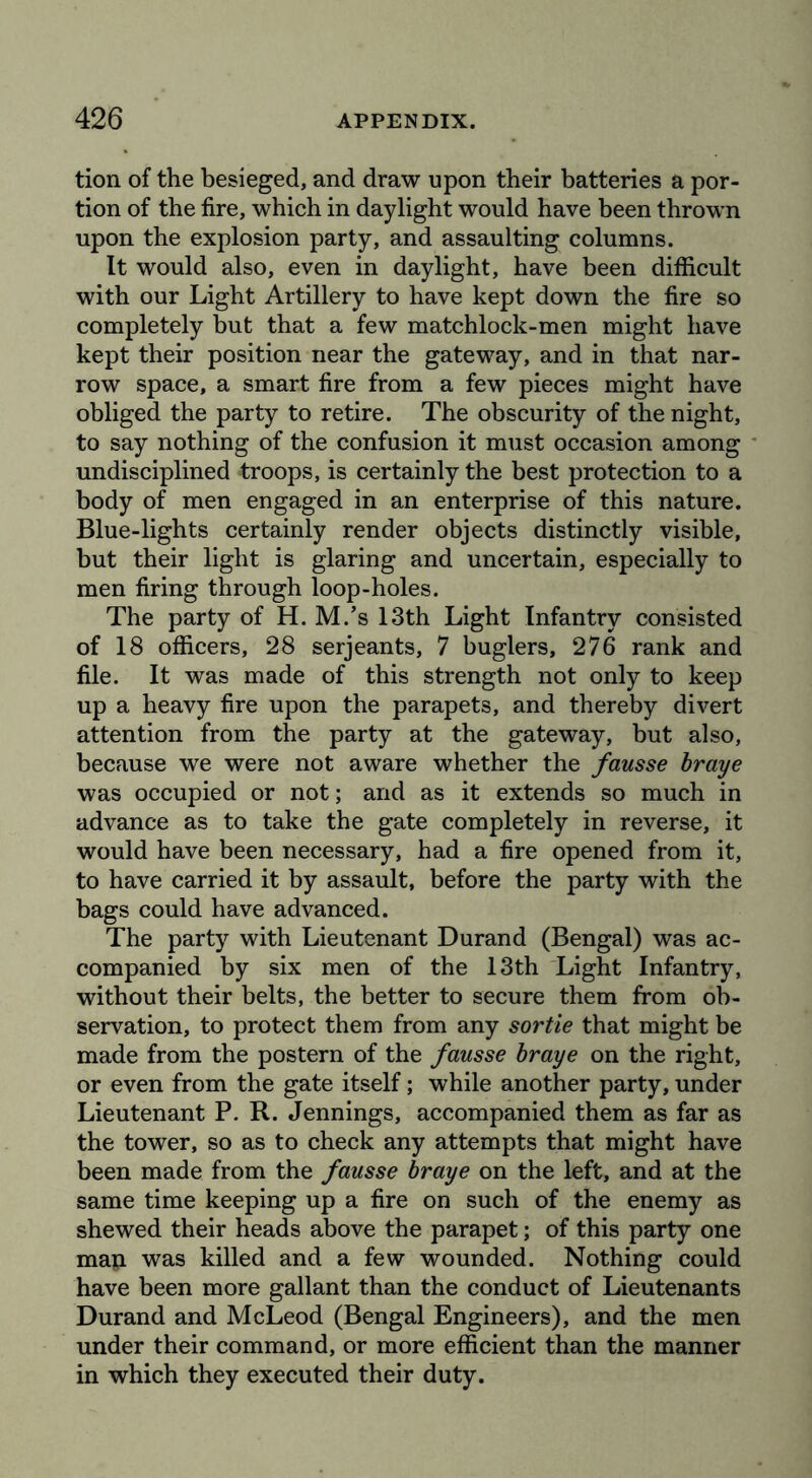 tion of the besieged, and draw upon their batteries a por- tion of the fire, which in daylight would have been thrown upon the explosion party, and assaulting columns. It would also, even in daylight, have been difficult with our Light Artillery to have kept down the fire so completely but that a few matchlock-men might have kept their position near the gateway, and in that nar- row space, a smart fire from a few pieces might have obliged the party to retire. The obscurity of the night, to say nothing of the confusion it must occasion among undisciplined troops, is certainly the best protection to a body of men engaged in an enterprise of this nature. Blue-lights certainly render objects distinctly visible, but their light is glaring and uncertain, especially to men firing through loop-holes. The party of H. M.’s 13th Light Infantry consisted of 18 officers, 28 serjeants, 7 buglers, 276 rank and file. It was made of this strength not only to keep up a heavy fire upon the parapets, and thereby divert attention from the party at the gateway, but also, because we were not aware whether the fausse braye was occupied or not; and as it extends so much in advance as to take the gate completely in reverse, it would have been necessary, had a fire opened from it, to have carried it by assault, before the party with the bags could have advanced. The party with Lieutenant Durand (Bengal) was ac- companied by six men of the 13th Light Infantry, without their belts, the better to secure them from ob- servation, to protect them from any sortie that might be made from the postern of the fausse braye on the right, or even from the gate itself; while another party, under Lieutenant P. R. Jennings, accompanied them as far as the tower, so as to check any attempts that might have been made from the fausse braye on the left, and at the same time keeping up a fire on such of the enemy as shewed their heads above the parapet; of this party one map was killed and a few wounded. Nothing could have been more gallant than the conduct of Lieutenants Durand and McLeod (Bengal Engineers), and the men under their command, or more efficient than the manner in which they executed their duty.