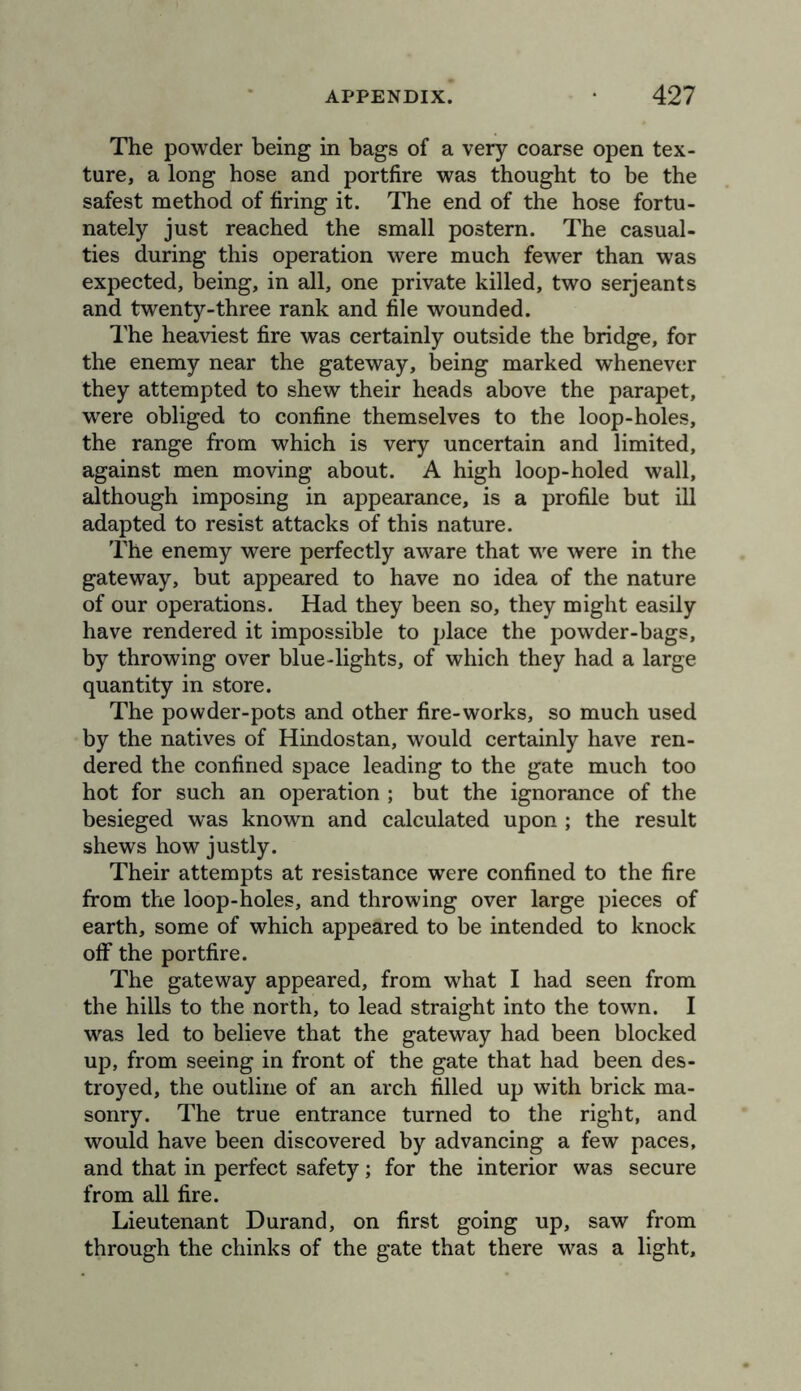 The powder being in bags of a very coarse open tex- ture, a long hose and portfire was thought to be the safest method of firing it. The end of the hose fortu- nately just reached the small postern. The casual- ties during this operation were much fewer than was expected, being, in all, one private killed, two seijeants and twenty-three rank and file wounded. The heaviest fire was certainly outside the bridge, for the enemy near the gateway, being marked whenever they attempted to shew their heads above the parapet, were obliged to confine themselves to the loop-holes, the range from which is very uncertain and limited, against men moving about. A high loop-holed wall, although imposing in appearance, is a profile but ill adapted to resist attacks of this nature. The enemy were perfectly aware that we were in the gateway, but appeared to have no idea of the nature of our operations. Had they been so, they might easily have rendered it impossible to place the powder-bags, by throwing over blue-lights, of which they had a large quantity in store. The powder-pots and other fire-works, so much used by the natives of Hindostan, would certainly have ren- dered the confined space leading to the gate much too hot for such an operation ; but the ignorance of the besieged was known and calculated upon ; the result shews how justly. Their attempts at resistance were confined to the fire from the loop-holes, and throwing over large pieces of earth, some of which appeared to be intended to knock off the portfire. The gateway appeared, from what I had seen from the hills to the north, to lead straight into the town. I was led to believe that the gateway had been blocked up, from seeing in front of the gate that had been des- troyed, the outline of an arch filled up with brick ma- sonry. The true entrance turned to the right, and would have been discovered by advancing a few paces, and that in perfect safety; for the interior was secure from all fire. Lieutenant Durand, on first going up, saw from through the chinks of the gate that there was a light.