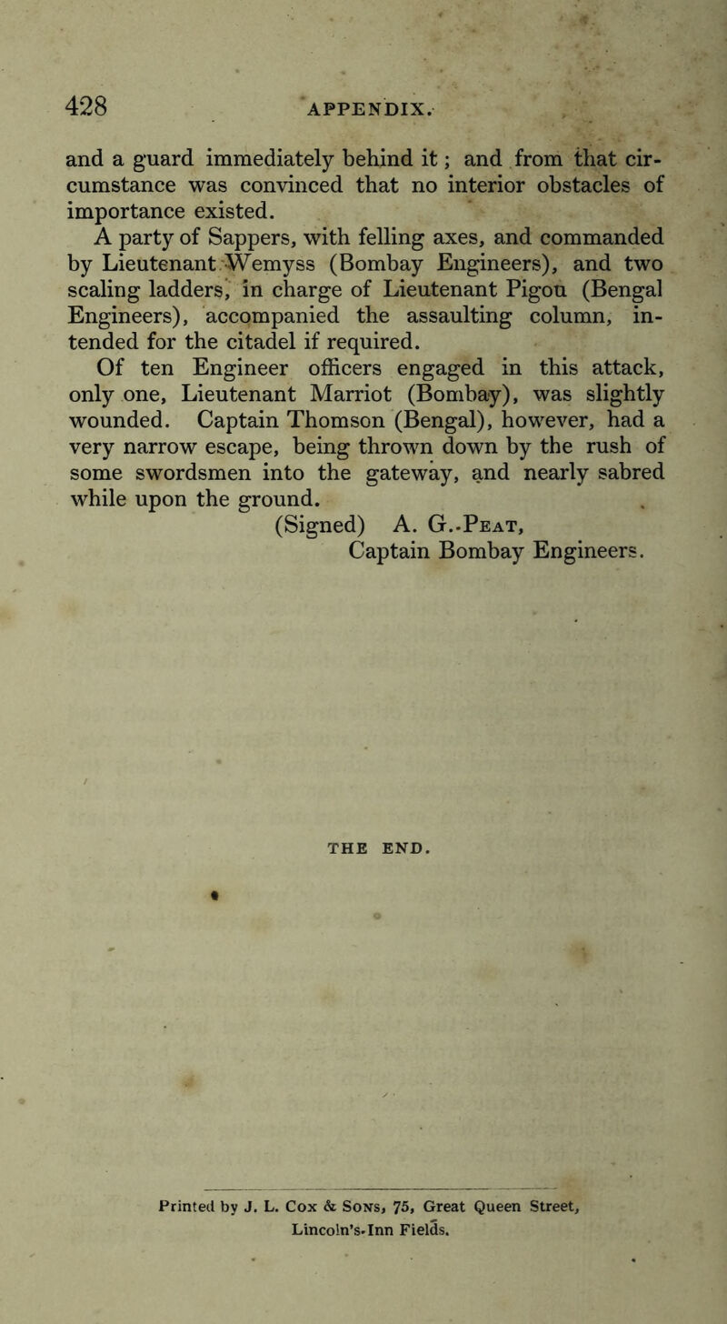 and a guard immediately behind it; and from that cir- cumstance was convinced that no interior obstacles of importance existed. A party of Sappers, with felling axes, and commanded by Lieutenant.'Wemyss (Bombay Engineers), and two scaling ladders, in charge of Lieutenant Pigou (Bengal Engineers), accompanied the assaulting column, in- tended for the citadel if required. Of ten Engineer officers engaged in this attack, only one. Lieutenant Harriot (Bombay), was slightly wounded. Captain Thomson (Bengal), however, had a very narrow escape, being thrown down by the rush of some swordsmen into the gateway, and nearly sabred while upon the ground. (Signed) A. G..Peat, Captain Bombay Engineers. THE END. Printed by J. L, Cox & Sons, 75, Great Queen Street, Lincoln’S'Inn Fields.