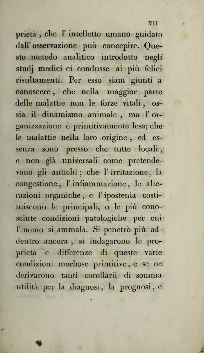 prietà , che l’intelletto umano guidato dall’ osservazione può concepire. Que- sto metodo analitico introdotto negli studj medici ci condusse ai più felici risultamenti. Per esso siam giunti a conoscere, che nella maggior parte delle malattie non le forze vitali, os- sia il dinamismo animale , ma 1’ or- ganizzazione è primitivamente lesa; che le malattie nella loro origine , ed es- senza sono presso che tutte locali, e non già universali come pretende- vano gli antichi ; che l’irritazione, la congestione , l’infiammazione, le alte- razioni organiche , e l’ipostenia costi- tuiscono le principali, o le più cono- sciute condizioni patologiche - per cui r uomo si ammala. Si penetrò più ad- dentro ancora , si indagarono le pro- prietà e differenze di queste varie condizioni morbose primitive, e se ne derivarono tanti corollarii di'somma utilità per la diagnosi, la prognosi, e ✓ % «