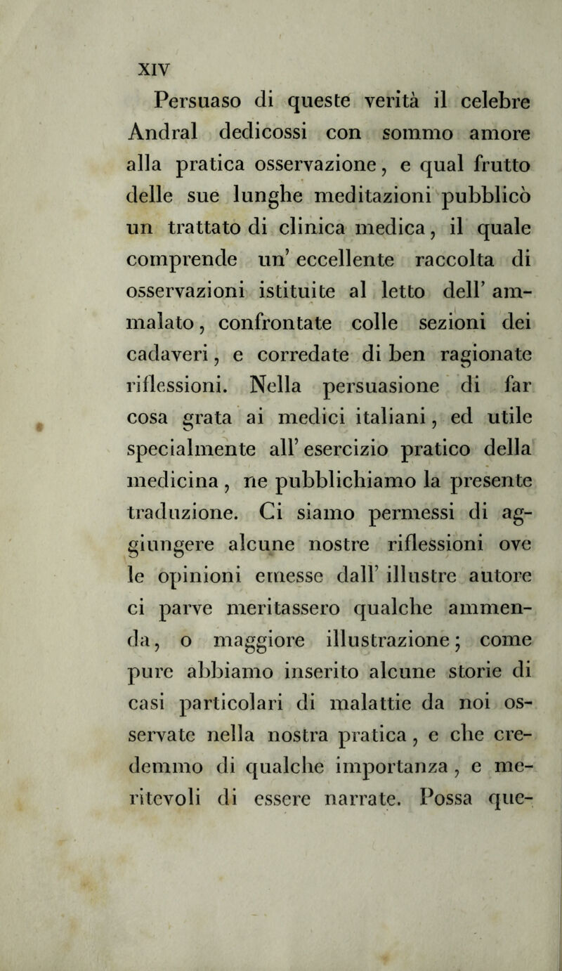 XIV Persuaso di queste verità il celebre Andrai dedicossi con sommo amore alla pratica osservazione, e qual frutto » delle sue lunghe meditazioni pubblicò un trattato di clinica medica, il quale compi’ende un’ eccellente raccolta di osservazioni istituite al letto dell’ am- .1 . . . malato, confrontate colle sezioni dei cadaveri, e corredate di ben ragionate riflessioni. Nella persuasione di far cosa grata ai medici italiani, ed utile specialmente all’esercizio pratico della medicina , ne pubblichiamo la presente traduzione. Ci siamo permessi di ag- giungere alcune nostre riflessioni ove le opinioni emesse dall’ illustre autore ci parve meritassero qualche ammen- da, o maggiore illustrazione; come pure abbiamo inserito alcune storie di casi particolari di malattie da noi os- servate nella nosti’a pratica, e che cre- demmo di qualche importanza, e me- ritevoli di essere narrate. Possa que-