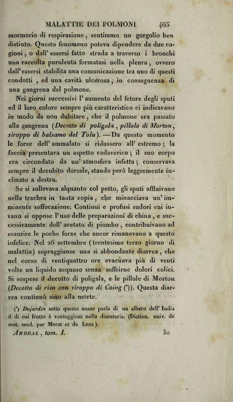 mormorio di respirazione , sentimmo un gorgolio ben distinto. Questo fenomeno poteva dipendere da due ca- gioni , o dall’ essersi fatto strada a traverso i bronchi una raccolta purulenta formatasi nella, pleura , ovvero dall’essersi stabilita una comunicazione tra uno di questi condotti , ed una cavità ulcerosain conseguenza di una gangrena del polmone. Nei giorni successivi 1’ aumento del fetore degli spuli ed il loro colore sempre più caratteristico ci indicavano in modo da non dubitare, che il polmone era passato alla gangrena (Decotto di politala ^ pillole di Morton^ stroppo di balsamo dei Tolu). •—“Da questo momento le .forze dell’ ammalato si ridussero all’ estremo : la I ' faccia presentava un aspetto cadaverico ^ il suo corpo era circondato da uu^’atmosfera infetta conservava sempre il decubito dorsale, stando però leggermente in- clinato a destra.' Se si sollevava alquanto col petto, gli sputi affluivano nella 6’achea in tanta copia, che minacciava un’im- minente soffocazione. Continui e profusi sudori cui in- vano si oppose l’uso delle preparazioni di china , e suc- cessivamente dell’ acetato di piombo , contribuivano ad 'esaurire le poche forze che ancor rimanevano a questo infelice. Nel 26 settembre {trentesimo terzo giorno di malattia) sopraggiunse una si abbondante diarrea , che nel corso di ventiquattro ore evacuava più ,di venti volte un liquido acquoso senza soffrirne dolori colici. Si sospese il decotto di poligala, e ie pillole di Morton (Decotto di riso con siroppo di Coing Ç)), Questa diar- rea continuò sino alla morte. ~ « • (*) Dujardin sotto questo nome parla di un albero dell’ India il di cui frutto è vantaggioso nella disenteria. (Diction, univ. de inat. med. par Merat et de Lens ). yÌNDRAL , toni, /. 3o