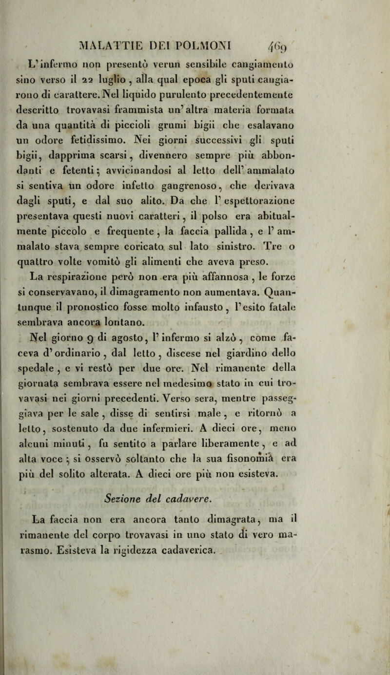 L’infermo non presentò verun sensibile canijiamento sino verso il 22 luglio , alla qual epoca gli sputi cangia- rono di carattere. Nel liquido purulento precedentemeute descritto, trovavasi frammista un’altra' materia formata da una quantità di piccioli grumi bigii che esalavano un odore fetidissimo. Nei giorni successivi gli sputi bigii, dapprima scarsi, divennero sempre più abbon- danti e fetenti;; avvicinandosi al Ietto dell’ammalato si sentiva un odore infetto gangrenoso, che derivava dagli sputi, e dal suo alito., Da che l’espettorazione presentava questi nuovi caratteri, il polso era abitual- mente piccolo e frequente , la faccia pallida , e l’ am- malato stava, sempre coricato sul lato sinistro. Tre o quattro volte vomitò gli alimenti che aveva preso. La respirazione però non .era più affannosa , le forze si conservavano, il dimagramento non aumentava. Quan- tunque il pronostico fosse molto infausto, l’esito fatale sembrava ancora lontano. . Nel giorno 9 di agosto, l’infermo si alzò, come Ta- ceva d’ordinario, dal letto, discese nel giardino dello spedale , e vi restò per due ore. Nel rimanente della giornata sembrava essere nel medesimo stato in cui tro- vavasi nei giorni precedenti. Verso sera, mentre passeg- giava per le sale, disse di sentirsi .male, e ritornò a lelto, sostenuto da due infermieri. A dieci ore, meno alcuni minuti, fu sentito a parlare liberamente , e ad alta voce : si osservò soltanto che la sua fisonomià era ^ r più del solito alterata. A dieci ore più non esisteva. / .1 Sezione del cadavere. La faccia non era ancora tanto dimagrata, ma il rimanente del corpo trovavasi in uno stalo di vero nia- rasmo. Esisteva la rigidezza cadaverica. .